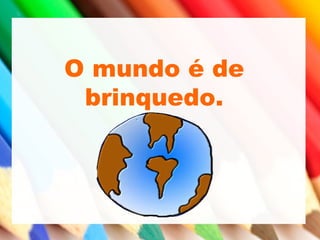O mundo é de
brinquedo.
 