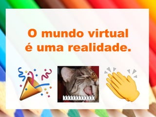 O mundo virtual
é uma realidade.
 