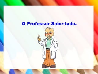 O Professor Sabe-tudo.
 