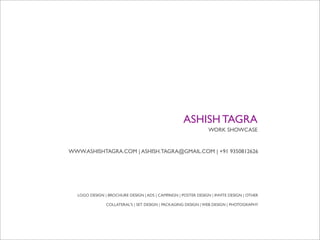 ASHISH TAGRA
                                                                WORK SHOWCASE


WWW.ASHISHTAGRA.COM | ASHISH.TAGRA@GMAIL.COM | +91 9350812626




  LOGO DESIGN | BROCHURE DESIGN | ADS | CAMPAIGN | POSTER DESIGN | INVITE DESIGN | OTHER

               COLLATERAL'S | SET DESIGN | PACKAGING DESIGN | WEB DESIGN | PHOTOGRAPHY
 