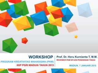 Presentation Title
Presentation Subtitle
WORKSHOP
PROGRAM KREATIVITAS MAHASISWA (PKM)
IKIP PGRI MADIUN TAHUN 2015
Prof. Dr. Heru Kurnianto T, M.M.
REVIEWER PKM DITJEN PENDIDIKAN TINGGI
MADIUN, 7 JANUARI 2015
 