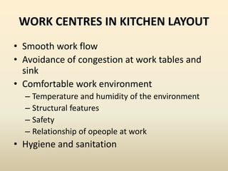 WORK CENTRES IN KITCHEN LAYOUT
• Smooth work flow
• Avoidance of congestion at work tables and
sink
• Comfortable work environment
– Temperature and humidity of the environment
– Structural features
– Safety
– Relationship of opeople at work
• Hygiene and sanitation
 