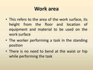 Work area
• This refers to the area of the work surface, its
height from the floor and location of
equipment and material to be used on the
work surface
• The worker performing a task in the standing
position
• There is no need to bend at the waist or hip
while performing the task
 