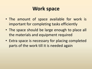 Work space
• The amount of space available for work is
important for completing tasks efficiently
• The space should be large enough to place all
the materials and equipment required
• Extra space is necessary for placing completed
parts of the work till it is needed again
 