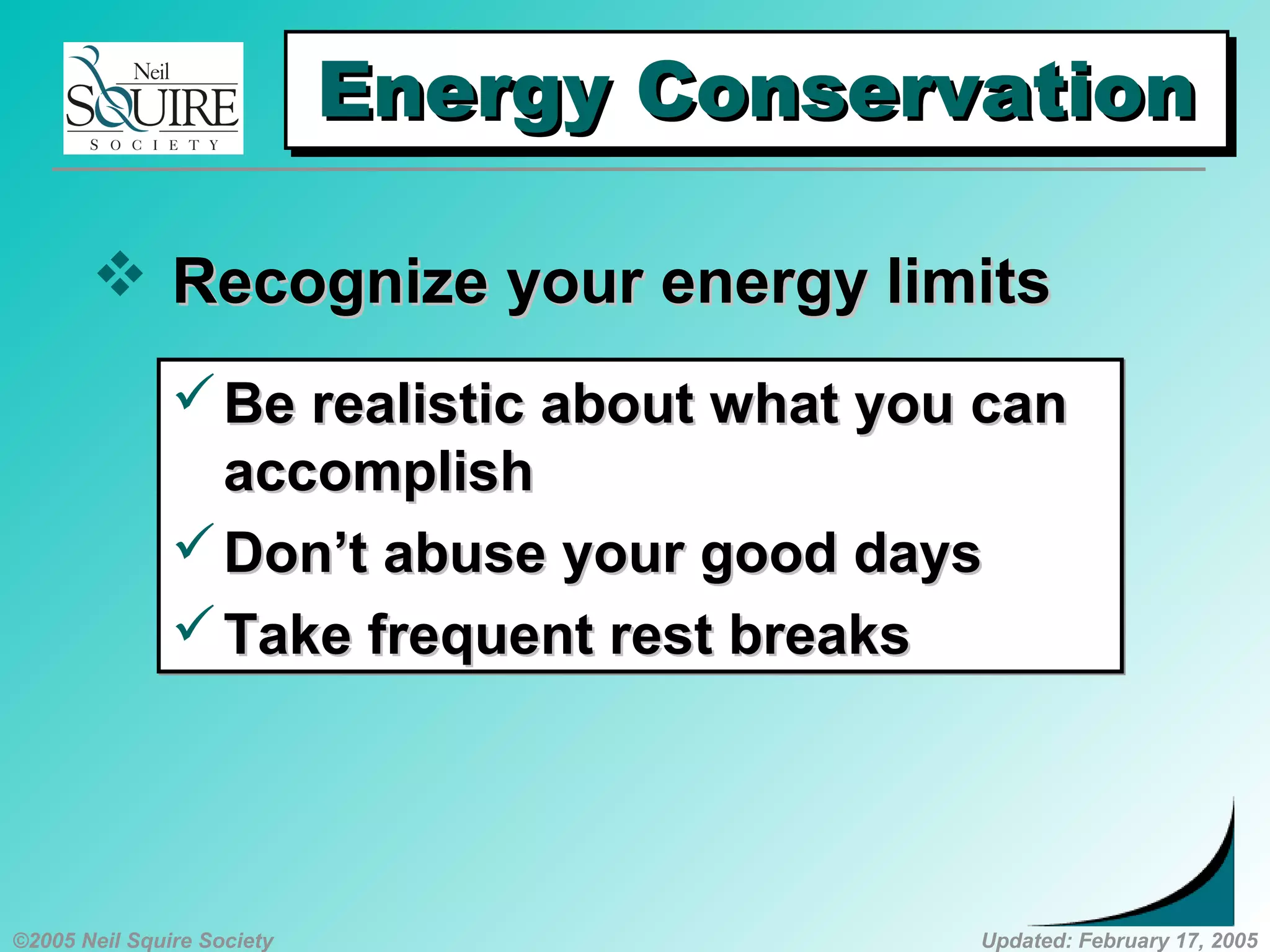 ©2005 Neil Squire Society Updated: February 17, 2005
Energy ConservationEnergy ConservationEnergy ConservationEnergy Conservation
 Recognize your energy limitsRecognize your energy limits
Be realistic about what you canBe realistic about what you can
accomplishaccomplish
Don’t abuse your good daysDon’t abuse your good days
Take frequent rest breaksTake frequent rest breaks
Be realistic about what you canBe realistic about what you can
accomplishaccomplish
Don’t abuse your good daysDon’t abuse your good days
Take frequent rest breaksTake frequent rest breaks
 