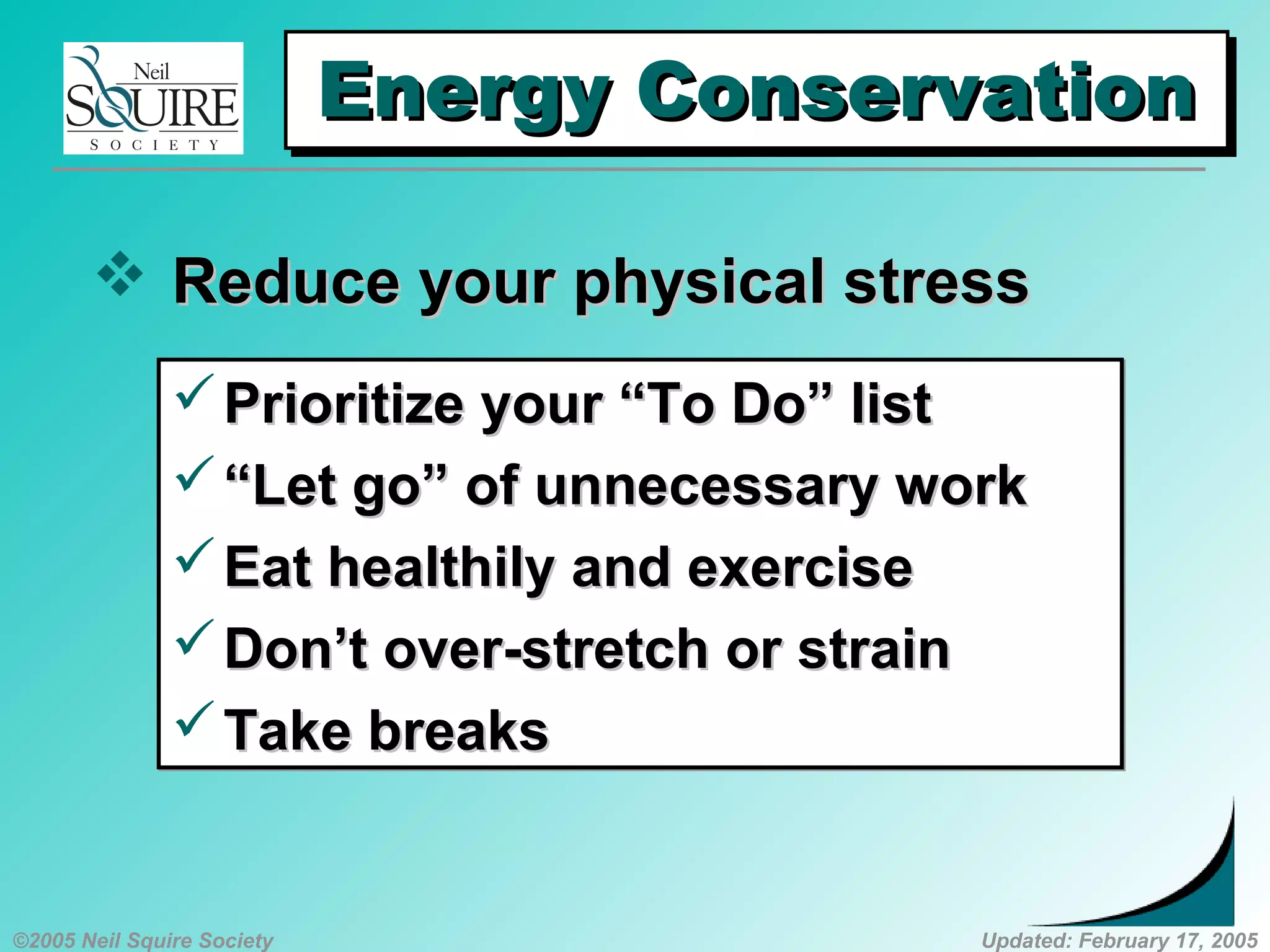 ©2005 Neil Squire Society Updated: February 17, 2005
Energy ConservationEnergy ConservationEnergy ConservationEnergy Conservation
 Reduce your physical stressReduce your physical stress
Prioritize your “To Do” listPrioritize your “To Do” list
““Let go” of unnecessary workLet go” of unnecessary work
Eat healthily and exerciseEat healthily and exercise
Don’t over-stretch or strainDon’t over-stretch or strain
Take breaksTake breaks
Prioritize your “To Do” listPrioritize your “To Do” list
““Let go” of unnecessary workLet go” of unnecessary work
Eat healthily and exerciseEat healthily and exercise
Don’t over-stretch or strainDon’t over-stretch or strain
Take breaksTake breaks
 