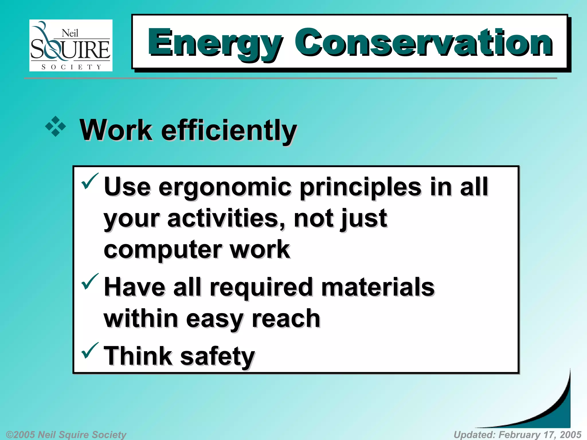 ©2005 Neil Squire Society Updated: February 17, 2005
Energy ConservationEnergy ConservationEnergy ConservationEnergy Conservation
 Work efficientlyWork efficiently
Use ergonomic principles in allUse ergonomic principles in all
your activities, not justyour activities, not just
computer workcomputer work
Have all required materialsHave all required materials
within easy reachwithin easy reach
Think safetyThink safety
Use ergonomic principles in allUse ergonomic principles in all
your activities, not justyour activities, not just
computer workcomputer work
Have all required materialsHave all required materials
within easy reachwithin easy reach
Think safetyThink safety
 