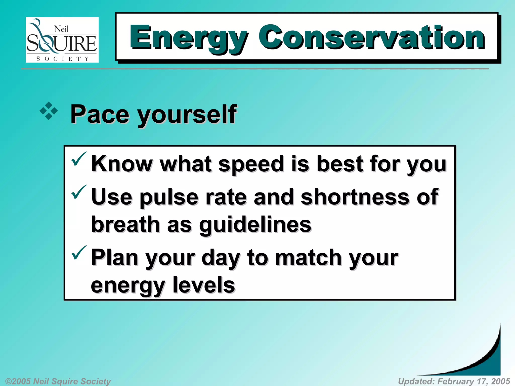 ©2005 Neil Squire Society Updated: February 17, 2005
Energy ConservationEnergy ConservationEnergy ConservationEnergy Conservation
 Pace yourselfPace yourself
Know what speed is best for youKnow what speed is best for you
Use pulse rate and shortness ofUse pulse rate and shortness of
breath as guidelinesbreath as guidelines
Plan your day to match yourPlan your day to match your
energy levelsenergy levels
Know what speed is best for youKnow what speed is best for you
Use pulse rate and shortness ofUse pulse rate and shortness of
breath as guidelinesbreath as guidelines
Plan your day to match yourPlan your day to match your
energy levelsenergy levels
 