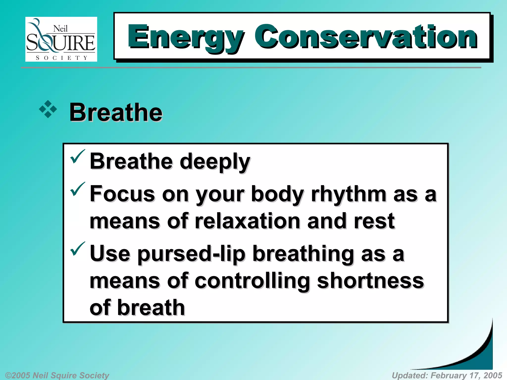 ©2005 Neil Squire Society Updated: February 17, 2005
Energy ConservationEnergy ConservationEnergy ConservationEnergy Conservation
 BreatheBreathe
Breathe deeplyBreathe deeply
Focus on your body rhythm as aFocus on your body rhythm as a
means of relaxation and restmeans of relaxation and rest
Use pursed-lip breathing as aUse pursed-lip breathing as a
means of controlling shortnessmeans of controlling shortness
of breathof breath
Breathe deeplyBreathe deeply
Focus on your body rhythm as aFocus on your body rhythm as a
means of relaxation and restmeans of relaxation and rest
Use pursed-lip breathing as aUse pursed-lip breathing as a
means of controlling shortnessmeans of controlling shortness
of breathof breath
 