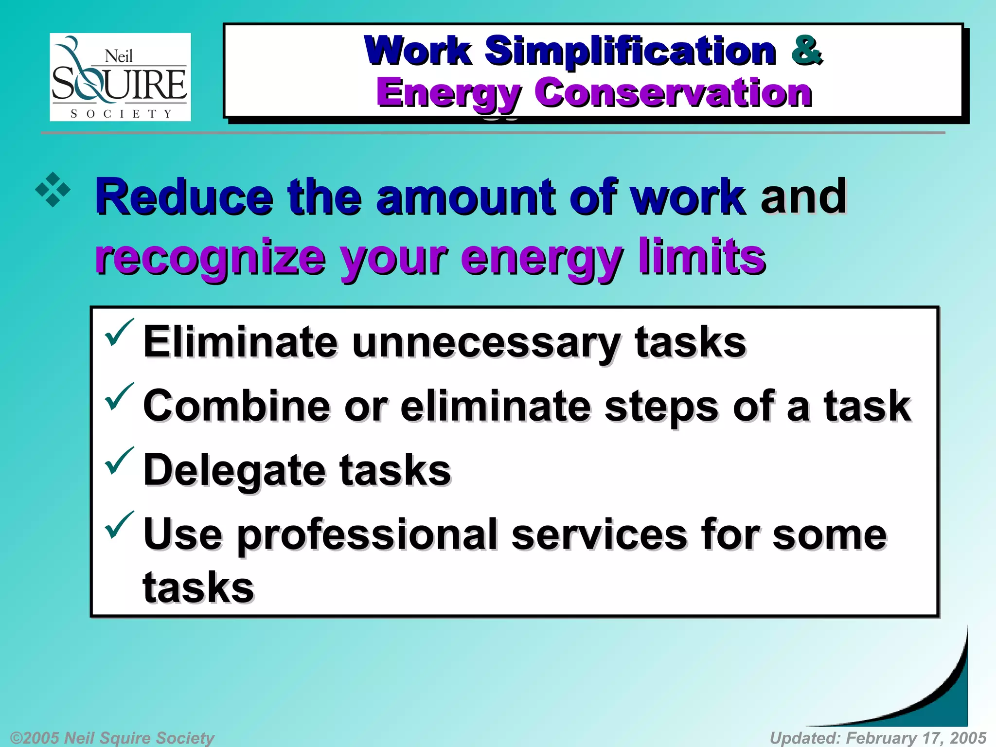 ©2005 Neil Squire Society Updated: February 17, 2005
Work SimplificationWork Simplification &&
Energy ConservationEnergy Conservation
Work SimplificationWork Simplification &&
Energy ConservationEnergy Conservation
 Reduce the amount of workReduce the amount of work andand
recognize your energy limitsrecognize your energy limits
Eliminate unnecessary tasksEliminate unnecessary tasks
Combine or eliminate steps of a taskCombine or eliminate steps of a task
Delegate tasksDelegate tasks
Use professional services for someUse professional services for some
taskstasks
Eliminate unnecessary tasksEliminate unnecessary tasks
Combine or eliminate steps of a taskCombine or eliminate steps of a task
Delegate tasksDelegate tasks
Use professional services for someUse professional services for some
taskstasks
 