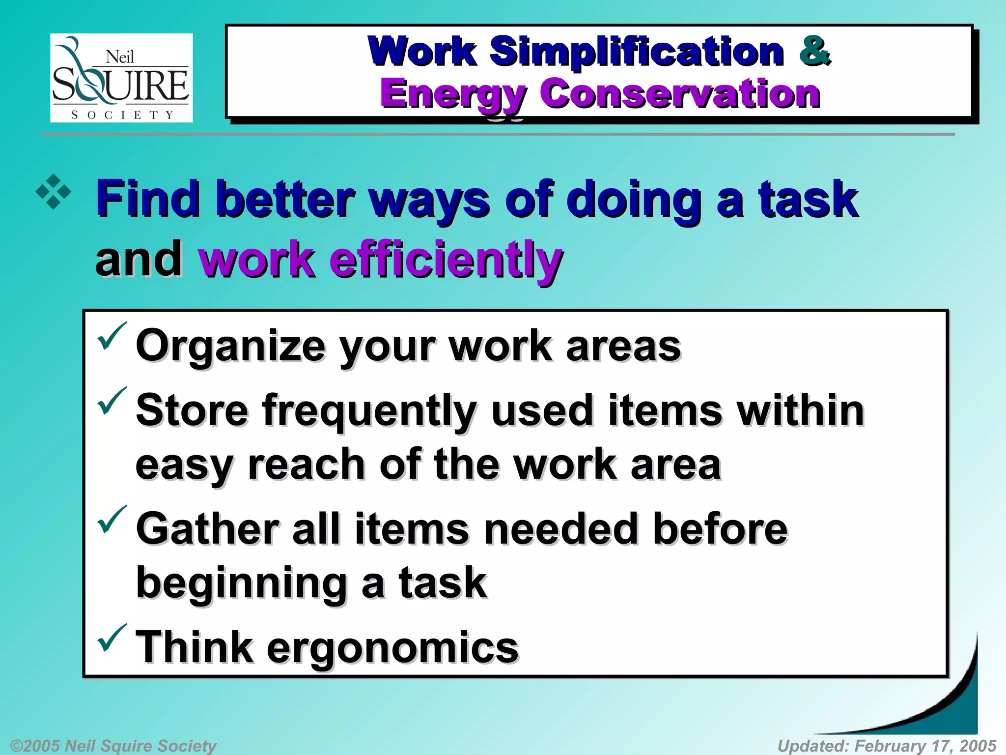 ©2005 Neil Squire Society Updated: February 17, 2005
 Find better ways of doing a taskFind better ways of doing a task
andand work efficientlywork efficiently
Organize your work areasOrganize your work areas
Store frequently used items withinStore frequently used items within
easy reach of the work areaeasy reach of the work area
Gather all items needed beforeGather all items needed before
beginning a taskbeginning a task
Think ergonomicsThink ergonomics
Organize your work areasOrganize your work areas
Store frequently used items withinStore frequently used items within
easy reach of the work areaeasy reach of the work area
Gather all items needed beforeGather all items needed before
beginning a taskbeginning a task
Think ergonomicsThink ergonomics
Work SimplificationWork Simplification &&
Energy ConservationEnergy Conservation
Work SimplificationWork Simplification &&
Energy ConservationEnergy Conservation
 