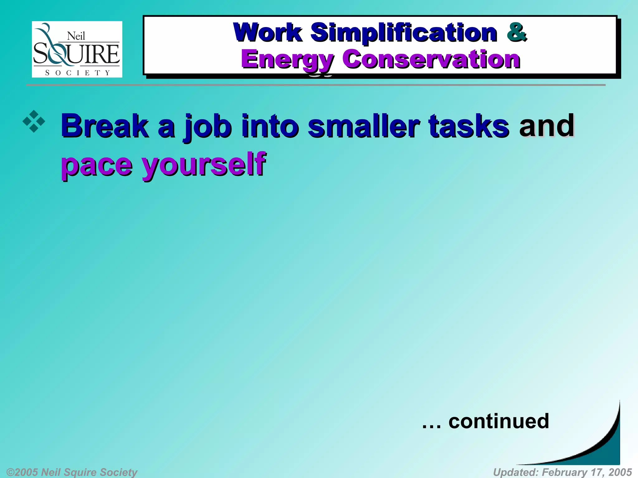©2005 Neil Squire Society Updated: February 17, 2005
 Break a job into smaller tasksBreak a job into smaller tasks andand
pace yourselfpace yourself
… continued
Work SimplificationWork Simplification &&
Energy ConservationEnergy Conservation
Work SimplificationWork Simplification &&
Energy ConservationEnergy Conservation
 