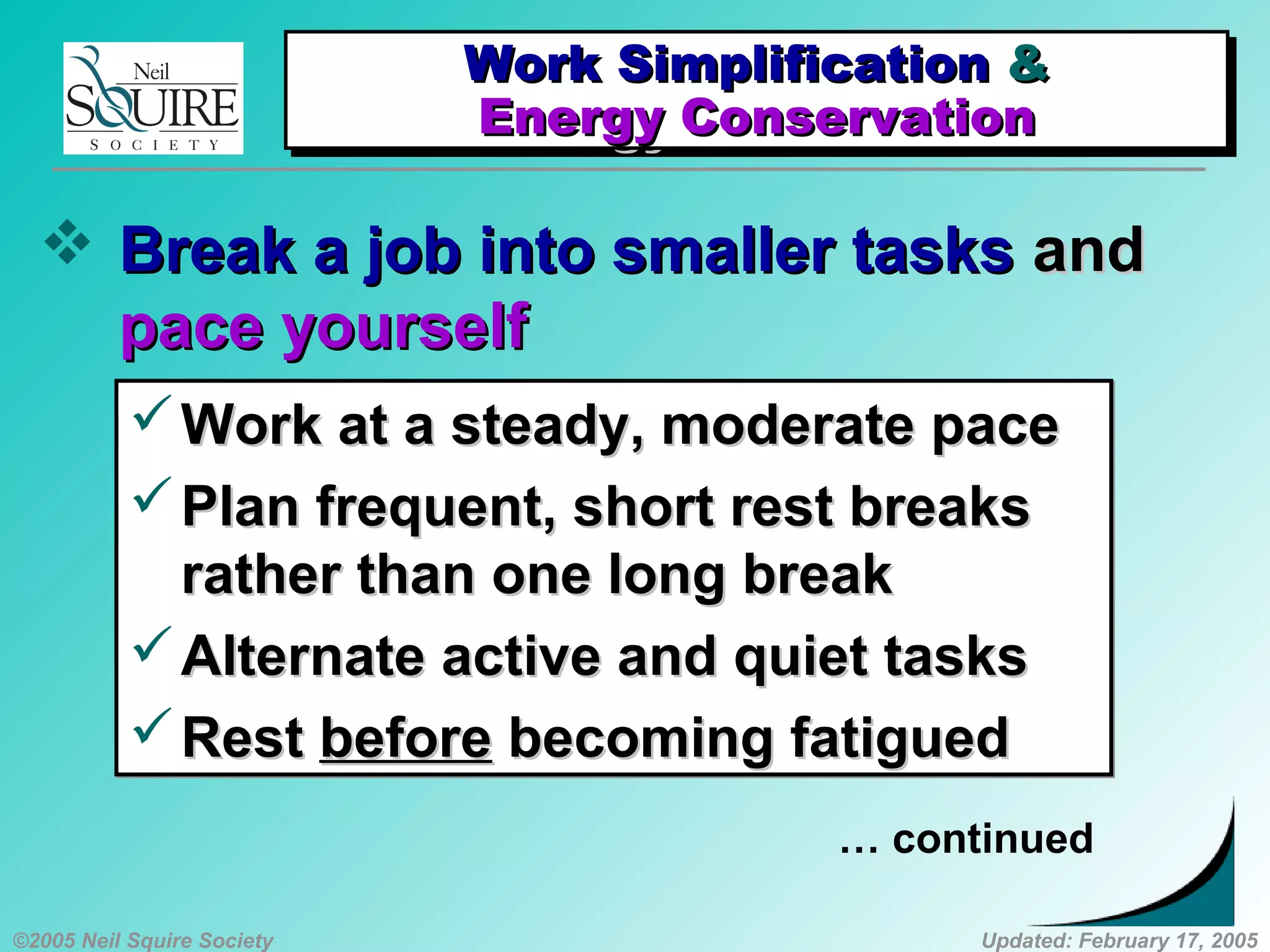 ©2005 Neil Squire Society Updated: February 17, 2005
 Break a job into smaller tasksBreak a job into smaller tasks andand
pace yourselfpace yourself
Work at a steady, moderate paceWork at a steady, moderate pace
Plan frequent, short rest breaksPlan frequent, short rest breaks
rather than one long breakrather than one long break
Alternate active and quiet tasksAlternate active and quiet tasks
RestRest beforebefore becoming fatiguedbecoming fatigued
Work at a steady, moderate paceWork at a steady, moderate pace
Plan frequent, short rest breaksPlan frequent, short rest breaks
rather than one long breakrather than one long break
Alternate active and quiet tasksAlternate active and quiet tasks
RestRest beforebefore becoming fatiguedbecoming fatigued
… continued
Work SimplificationWork Simplification &&
Energy ConservationEnergy Conservation
Work SimplificationWork Simplification &&
Energy ConservationEnergy Conservation
 
