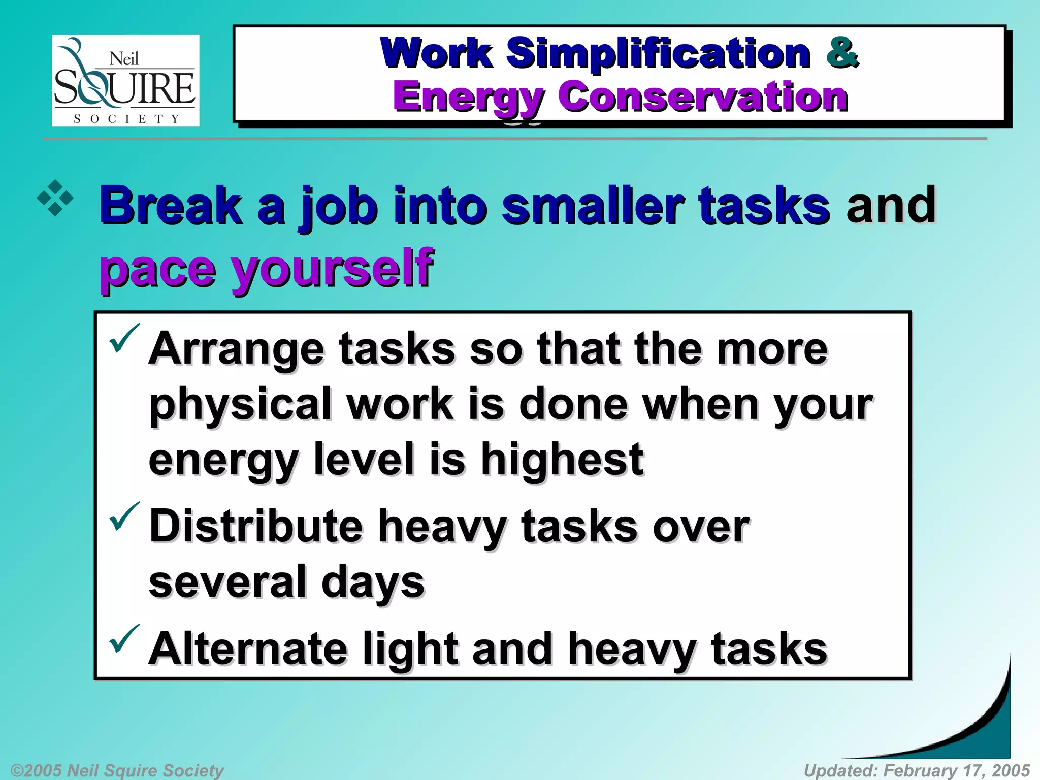 ©2005 Neil Squire Society Updated: February 17, 2005
 Break a job into smaller tasksBreak a job into smaller tasks andand
pace yourselfpace yourself
Arrange tasks so that the moreArrange tasks so that the more
physical work is done when yourphysical work is done when your
energy level is highestenergy level is highest
Distribute heavy tasks overDistribute heavy tasks over
several daysseveral days
Alternate light and heavy tasksAlternate light and heavy tasks
Arrange tasks so that the moreArrange tasks so that the more
physical work is done when yourphysical work is done when your
energy level is highestenergy level is highest
Distribute heavy tasks overDistribute heavy tasks over
several daysseveral days
Alternate light and heavy tasksAlternate light and heavy tasks
Work SimplificationWork Simplification &&
Energy ConservationEnergy Conservation
Work SimplificationWork Simplification &&
Energy ConservationEnergy Conservation
 