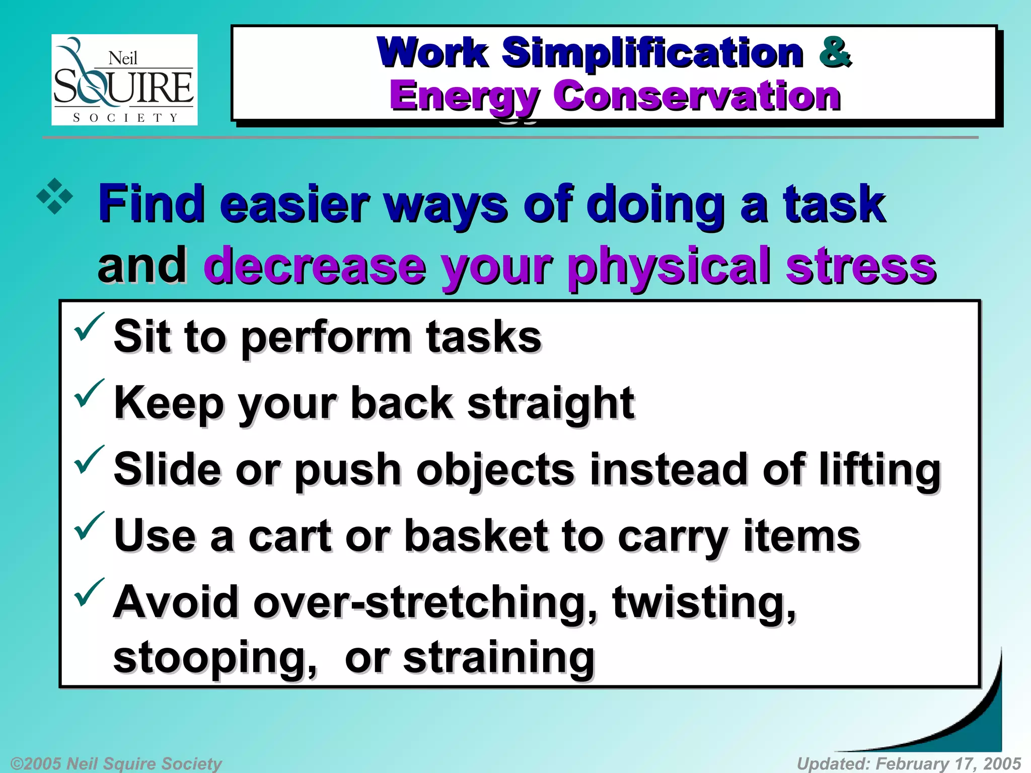 ©2005 Neil Squire Society Updated: February 17, 2005
 Find easier ways of doing a taskFind easier ways of doing a task
andand decrease your physical stressdecrease your physical stress
Sit to perform tasksSit to perform tasks
Keep your back straightKeep your back straight
Slide or push objects instead of liftingSlide or push objects instead of lifting
Use a cart or basket to carry itemsUse a cart or basket to carry items
Avoid over-stretching, twisting,Avoid over-stretching, twisting,
stooping, or strainingstooping, or straining
Sit to perform tasksSit to perform tasks
Keep your back straightKeep your back straight
Slide or push objects instead of liftingSlide or push objects instead of lifting
Use a cart or basket to carry itemsUse a cart or basket to carry items
Avoid over-stretching, twisting,Avoid over-stretching, twisting,
stooping, or strainingstooping, or straining
Work SimplificationWork Simplification &&
Energy ConservationEnergy Conservation
Work SimplificationWork Simplification &&
Energy ConservationEnergy Conservation
 