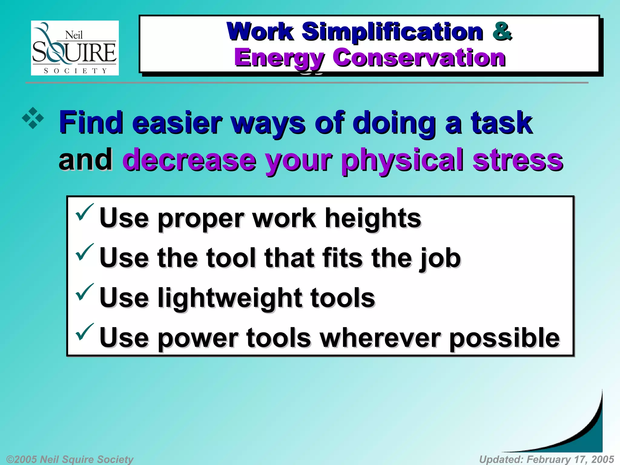 ©2005 Neil Squire Society Updated: February 17, 2005
 Find easier ways of doing a taskFind easier ways of doing a task
andand decrease your physical stressdecrease your physical stress
Use proper work heightsUse proper work heights
Use the tool that fits the jobUse the tool that fits the job
Use lightweight toolsUse lightweight tools
Use power tools wherever possibleUse power tools wherever possible
Use proper work heightsUse proper work heights
Use the tool that fits the jobUse the tool that fits the job
Use lightweight toolsUse lightweight tools
Use power tools wherever possibleUse power tools wherever possible
Work SimplificationWork Simplification &&
Energy ConservationEnergy Conservation
Work SimplificationWork Simplification &&
Energy ConservationEnergy Conservation
 