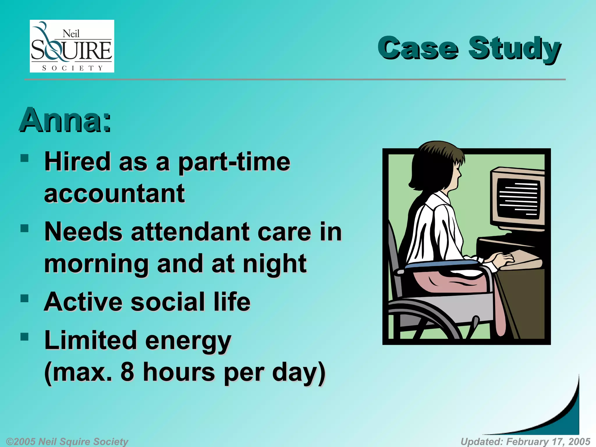 ©2005 Neil Squire Society Updated: February 17, 2005
Case StudyCase Study
Anna:Anna:
 Hired as a part-timeHired as a part-time
accountantaccountant
 Needs attendant care inNeeds attendant care in
morning and at nightmorning and at night
 Active social lifeActive social life
 Limited energyLimited energy
(max. 8 hours per day)(max. 8 hours per day)
 