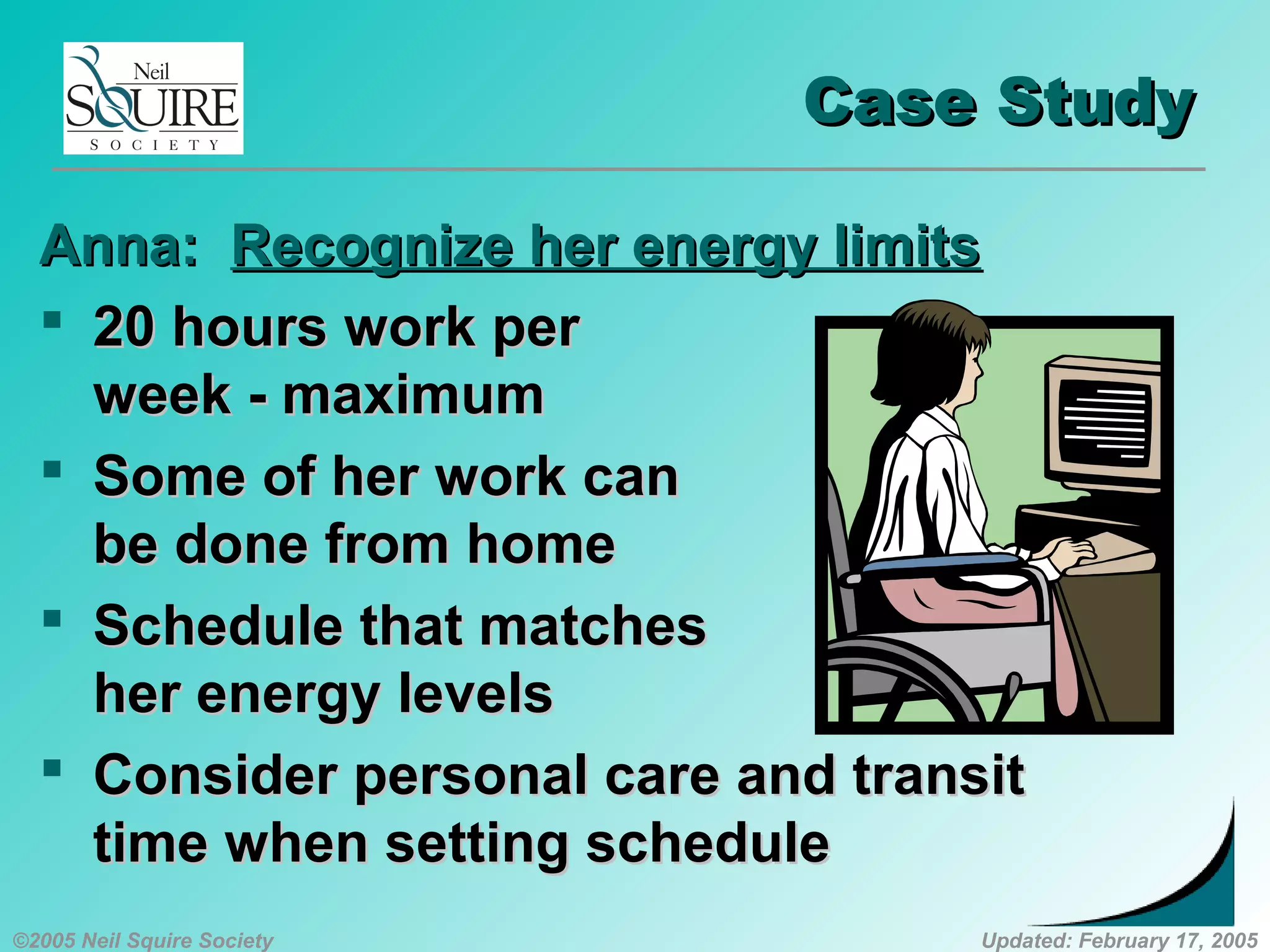 ©2005 Neil Squire Society Updated: February 17, 2005
Case StudyCase Study
Anna:Anna: Recognize her energy limitsRecognize her energy limits
 20 hours work per20 hours work per
week - maximumweek - maximum
 Some of her work canSome of her work can
be done from homebe done from home
 Schedule that matchesSchedule that matches
her energy levelsher energy levels
 Consider personal care and transitConsider personal care and transit
time when setting scheduletime when setting schedule
 