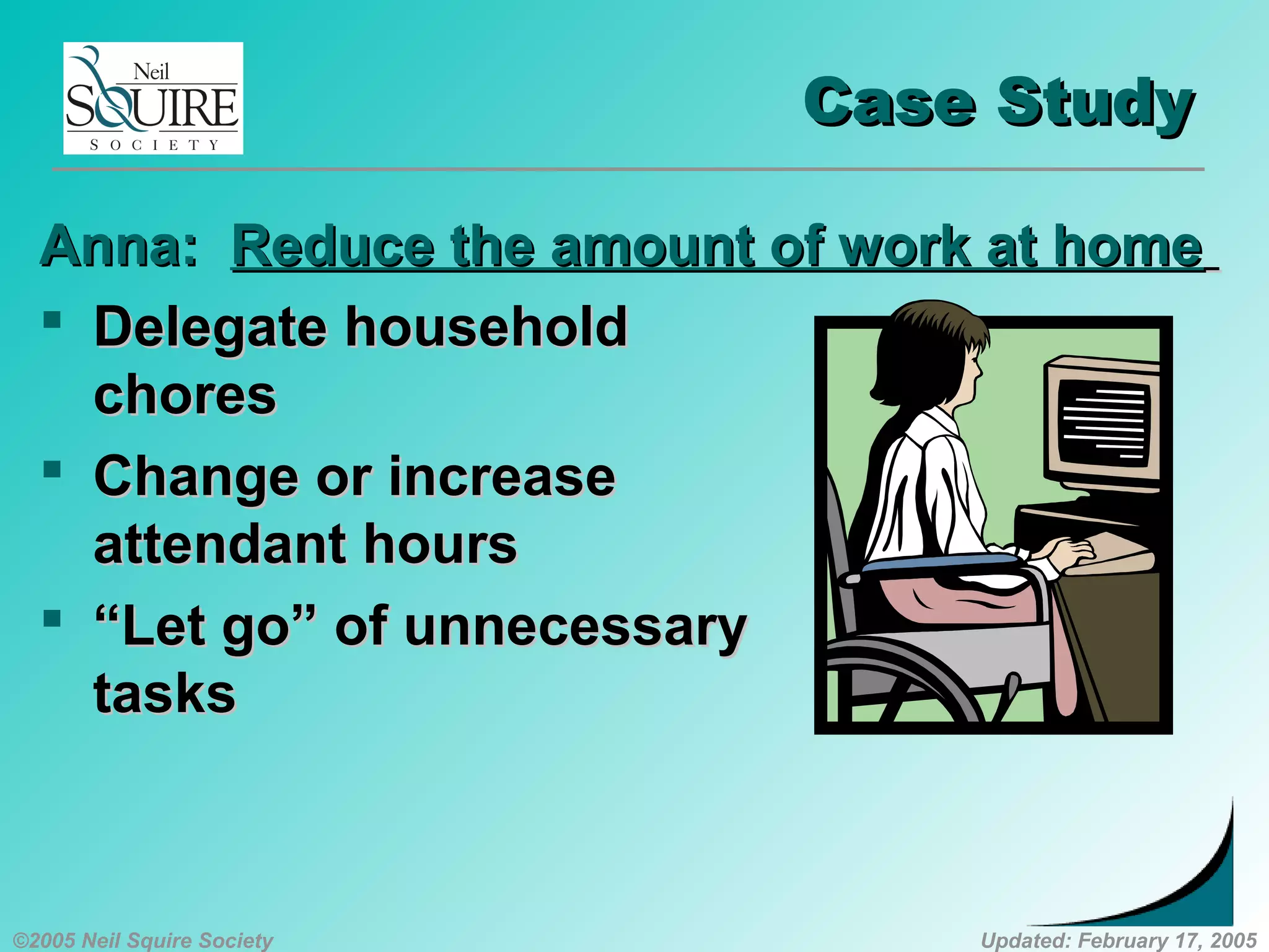 ©2005 Neil Squire Society Updated: February 17, 2005
Case StudyCase Study
Anna:Anna: Reduce the amount of work at homeReduce the amount of work at home
 Delegate householdDelegate household
choreschores
 Change or increaseChange or increase
attendant hoursattendant hours
 ““Let go” of unnecessaryLet go” of unnecessary
taskstasks
 