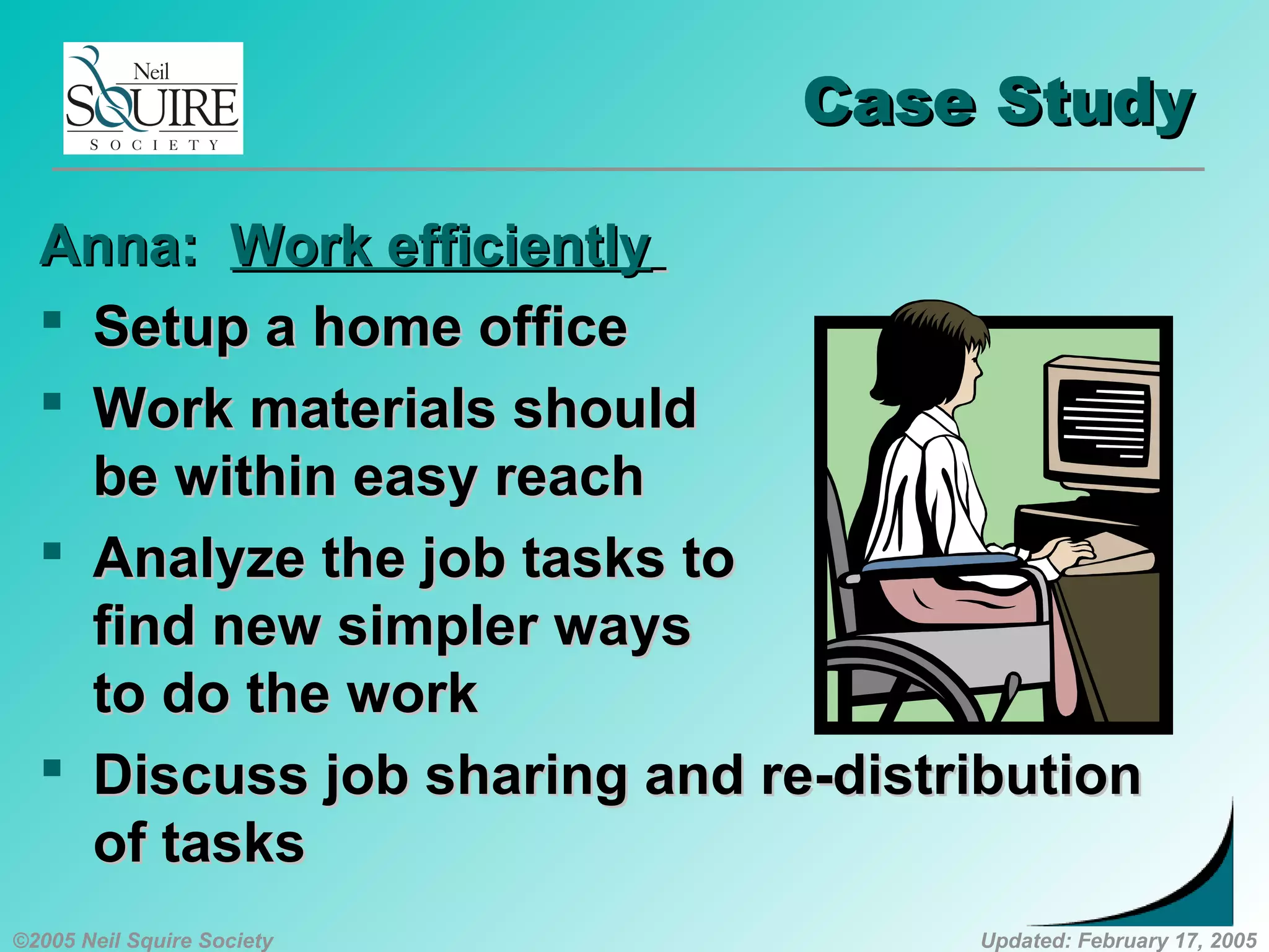 ©2005 Neil Squire Society Updated: February 17, 2005
Case StudyCase Study
Anna:Anna: Work efficientlyWork efficiently
 Setup a home officeSetup a home office
 Work materials shouldWork materials should
be within easy reachbe within easy reach
 Analyze the job tasks toAnalyze the job tasks to
find new simpler waysfind new simpler ways
to do the workto do the work
 Discuss job sharing and re-distributionDiscuss job sharing and re-distribution
of tasksof tasks
 