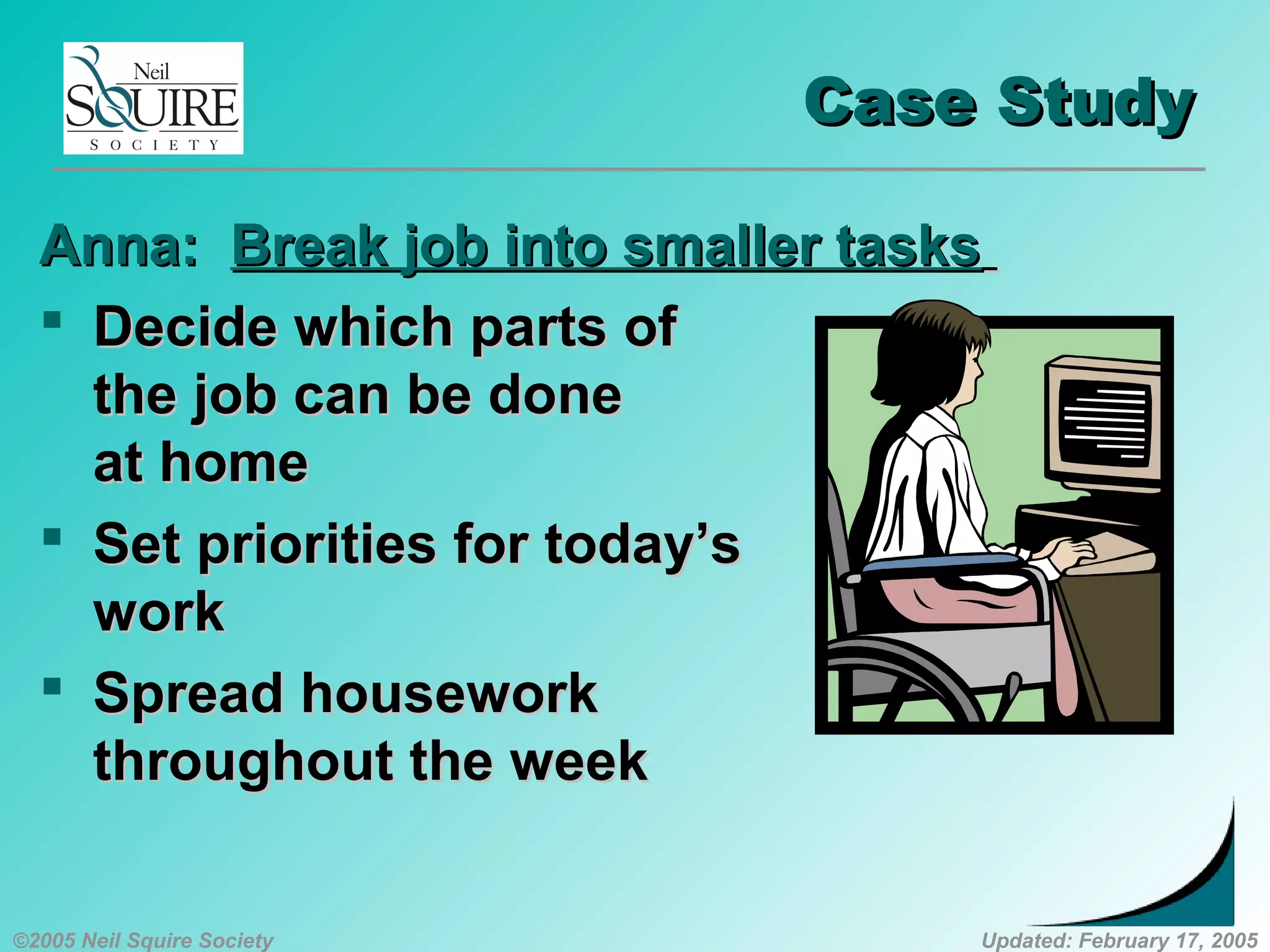 ©2005 Neil Squire Society Updated: February 17, 2005
Case StudyCase Study
Anna:Anna: Break job into smaller tasksBreak job into smaller tasks
 Decide which parts ofDecide which parts of
the job can be donethe job can be done
at homeat home
 Set priorities for today’sSet priorities for today’s
workwork
 Spread houseworkSpread housework
throughout the weekthroughout the week
 