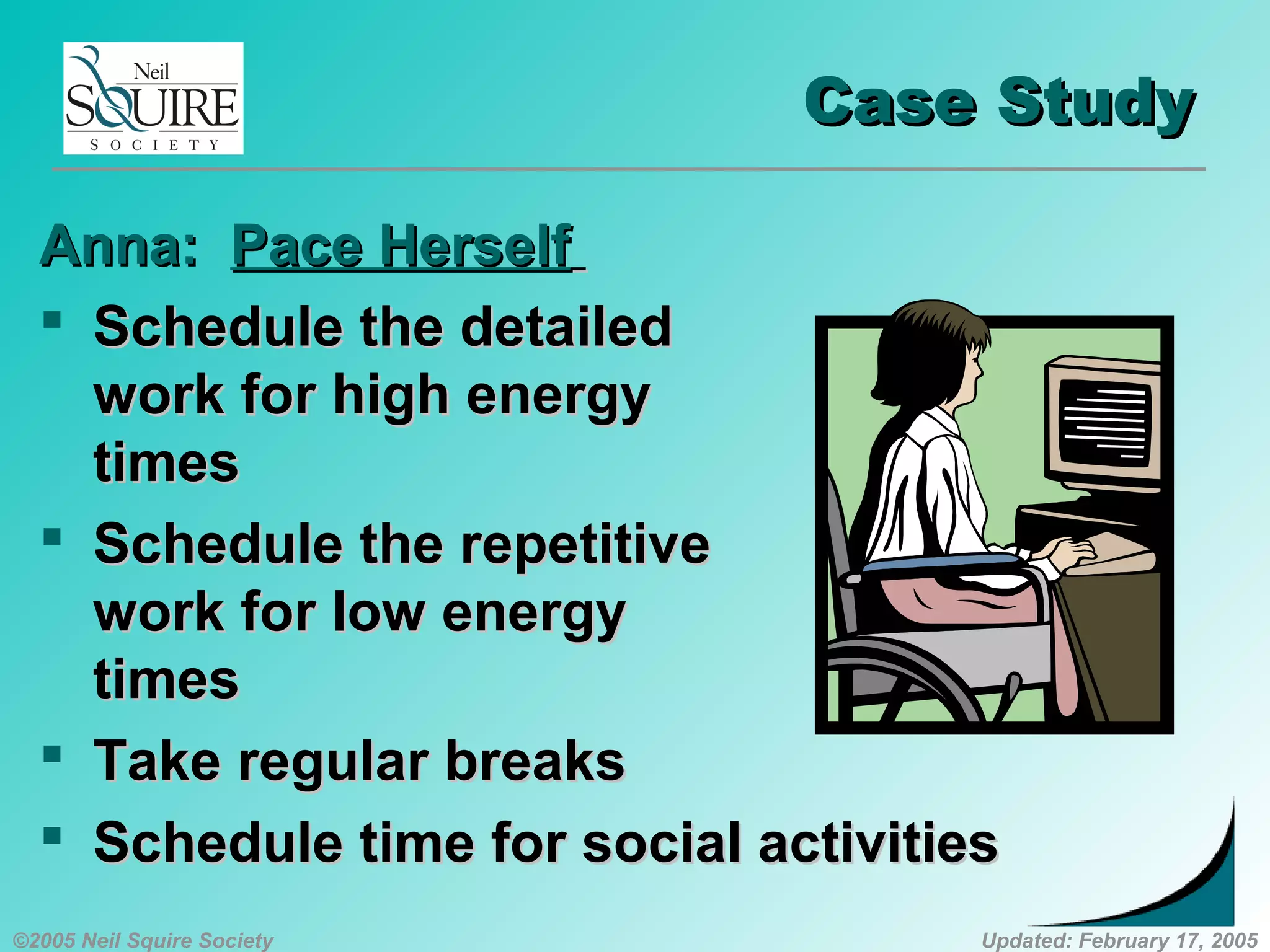 ©2005 Neil Squire Society Updated: February 17, 2005
Case StudyCase Study
Anna:Anna: Pace HerselfPace Herself
 Schedule the detailedSchedule the detailed
work for high energywork for high energy
timestimes
 Schedule the repetitiveSchedule the repetitive
work for low energywork for low energy
timestimes
 Take regular breaksTake regular breaks
 Schedule time for social activitiesSchedule time for social activities
 