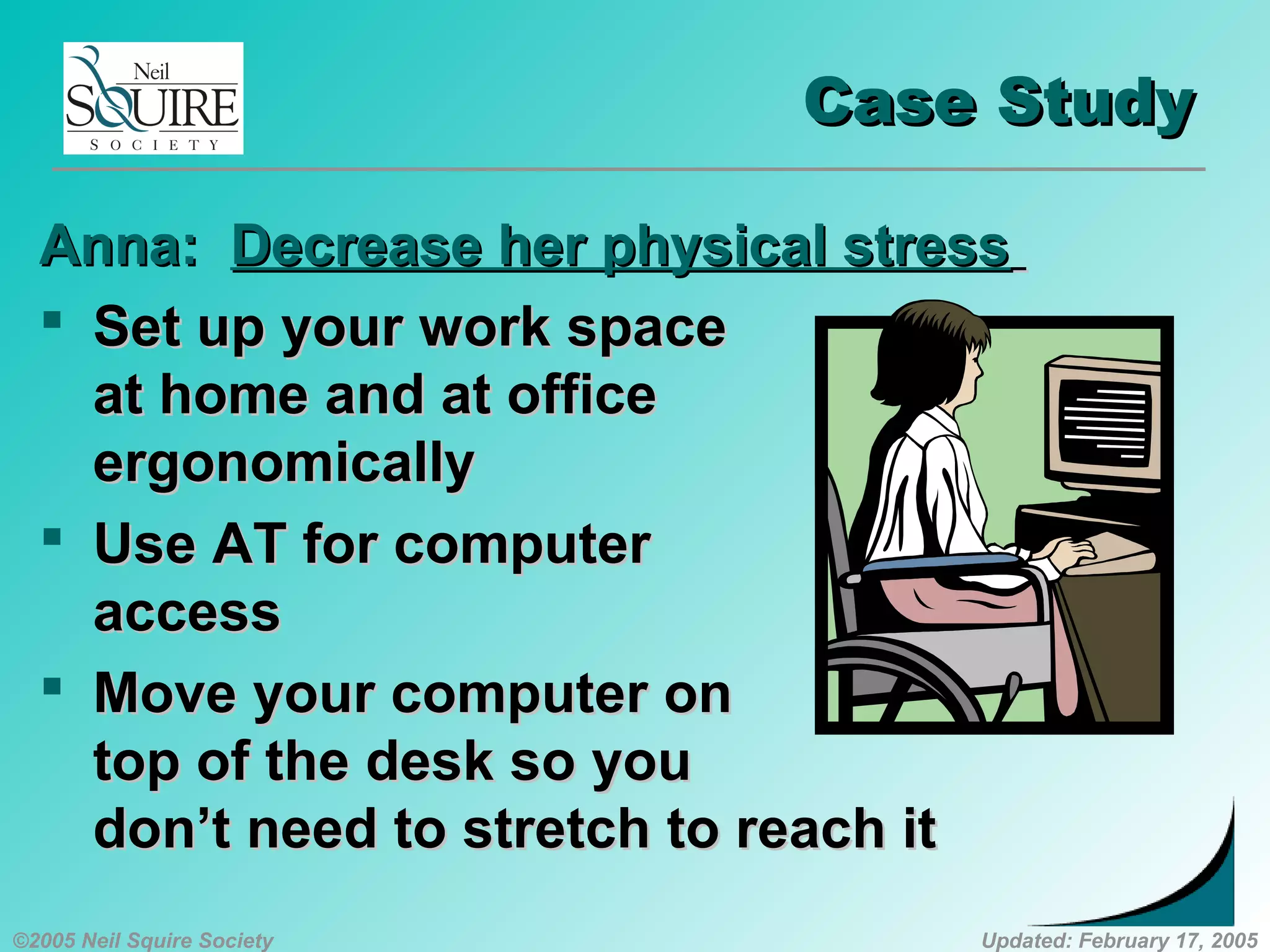 ©2005 Neil Squire Society Updated: February 17, 2005
Case StudyCase Study
Anna:Anna: Decrease her physical stressDecrease her physical stress
 Set up your work spaceSet up your work space
at home and at officeat home and at office
ergonomicallyergonomically
 Use AT for computerUse AT for computer
accessaccess
 Move your computer onMove your computer on
top of the desk so youtop of the desk so you
don’t need to stretch to reach itdon’t need to stretch to reach it
 