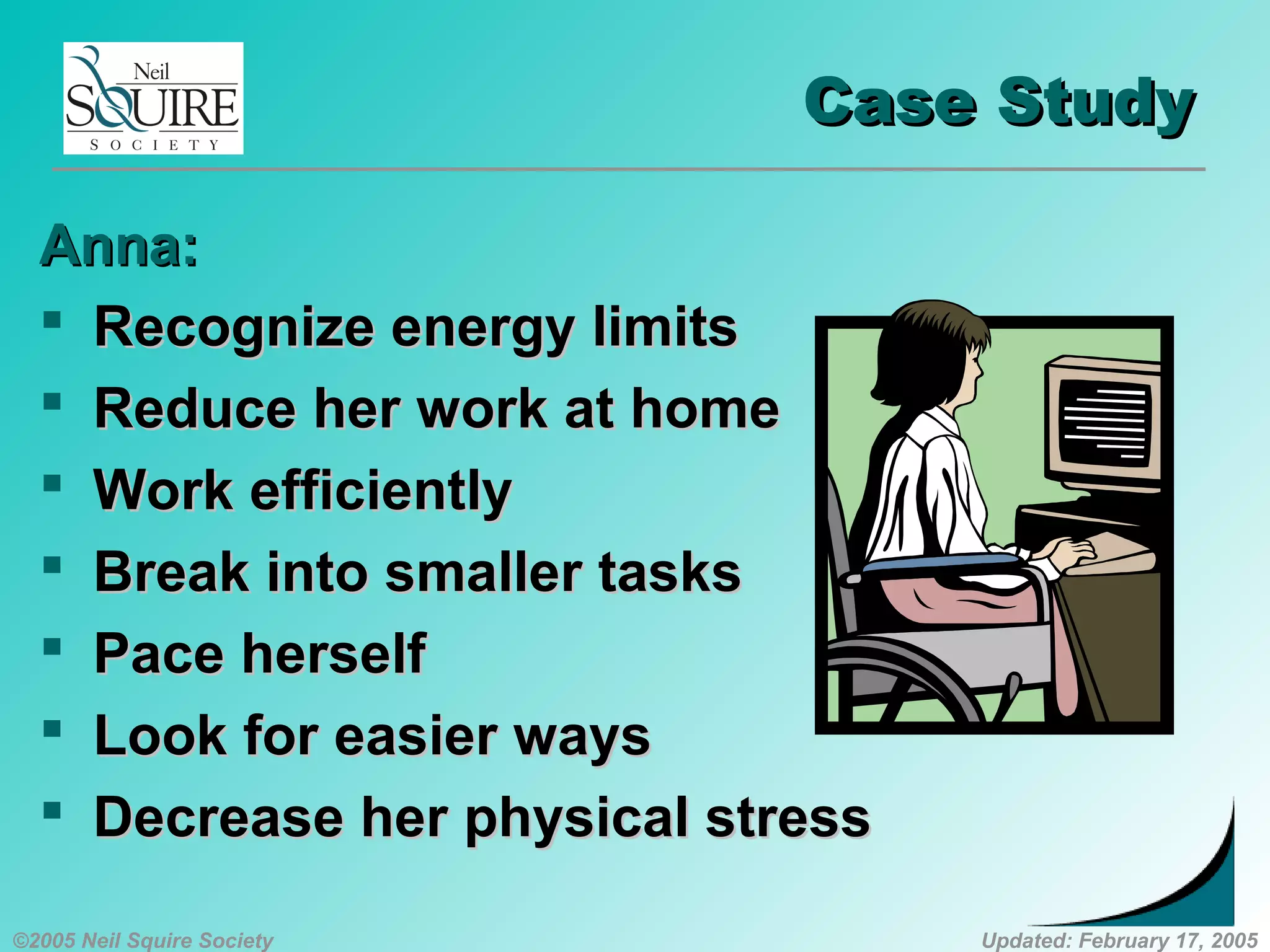 ©2005 Neil Squire Society Updated: February 17, 2005
Case StudyCase Study
Anna:Anna:
 Recognize energy limitsRecognize energy limits
 Reduce her work at homeReduce her work at home
 Work efficientlyWork efficiently
 Break into smaller tasksBreak into smaller tasks
 Pace herselfPace herself
 Look for easier waysLook for easier ways
 Decrease her physical stressDecrease her physical stress
 