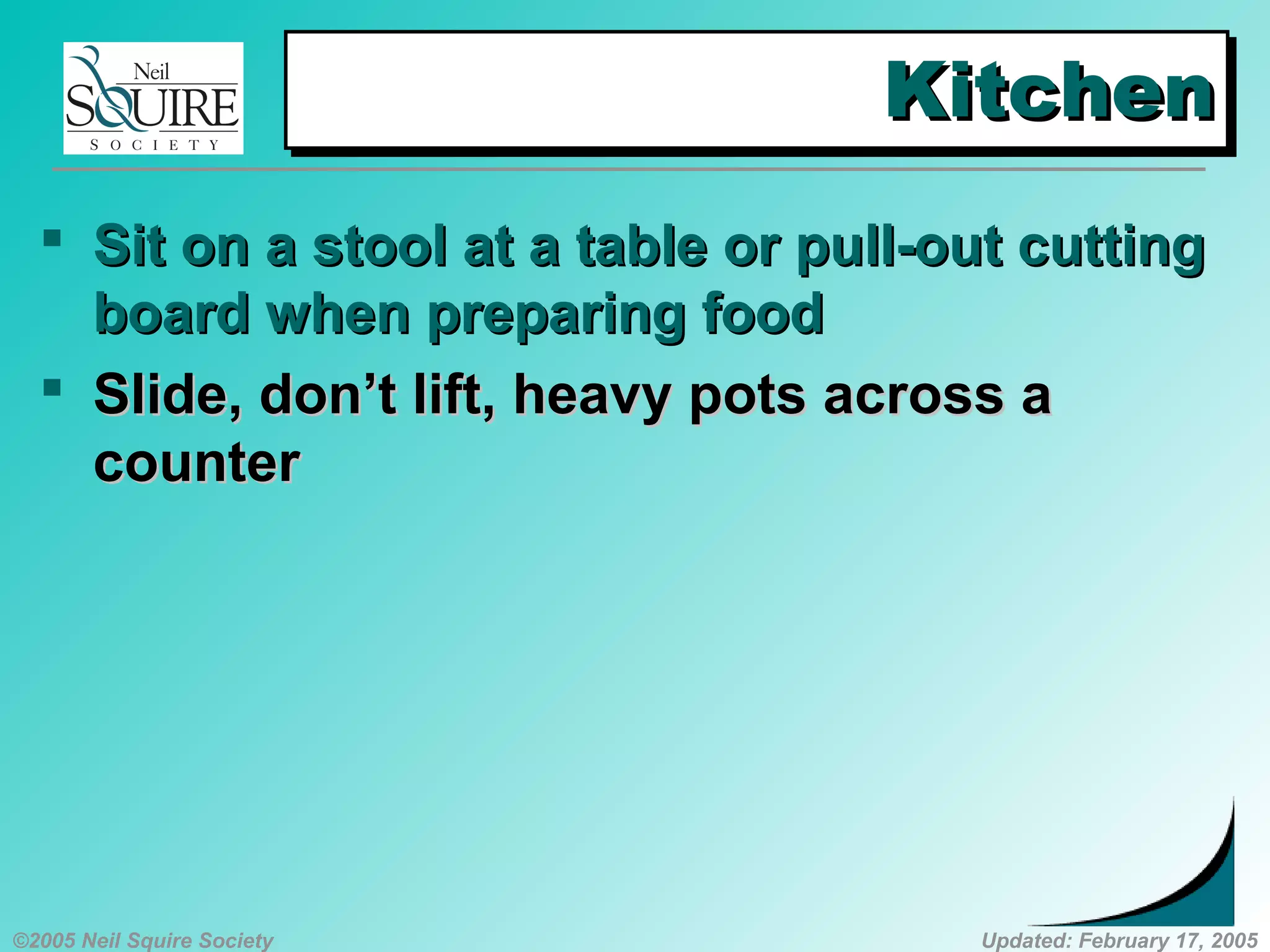 ©2005 Neil Squire Society Updated: February 17, 2005
KitchenKitchenKitchenKitchen
 SSit on a stool at a table or pull-out cuttingit on a stool at a table or pull-out cutting
board when preparing foodboard when preparing food
 SSlide, don’t lift, heavy pots across alide, don’t lift, heavy pots across a
countercounter
 