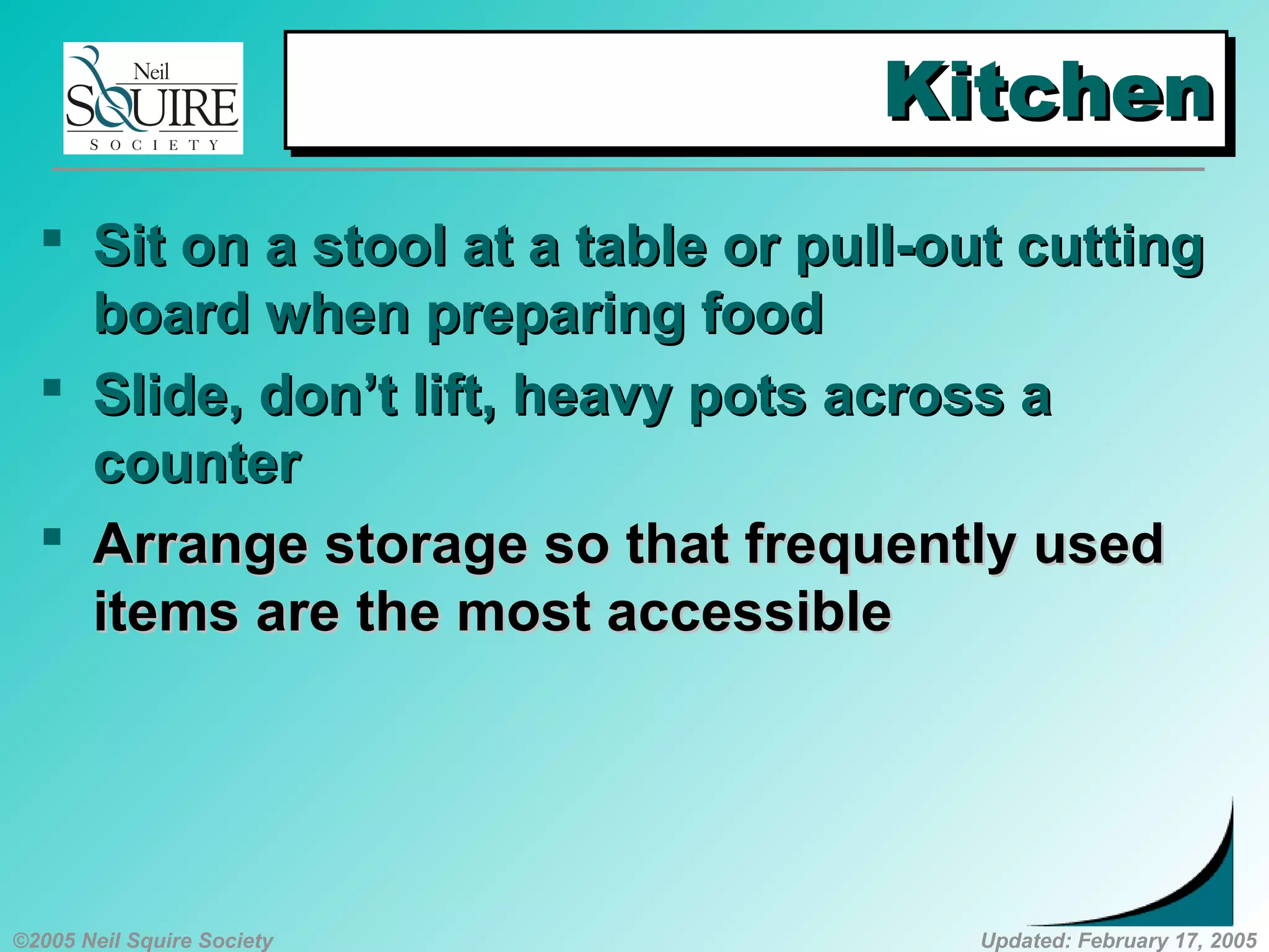 ©2005 Neil Squire Society Updated: February 17, 2005
KitchenKitchenKitchenKitchen
 SSit on a stool at a table or pull-out cuttingit on a stool at a table or pull-out cutting
board when preparing foodboard when preparing food
 SSlide, don’t lift, heavy pots across alide, don’t lift, heavy pots across a
countercounter
 AArrange storage so that frequently usedrrange storage so that frequently used
items are the most accessibleitems are the most accessible
 