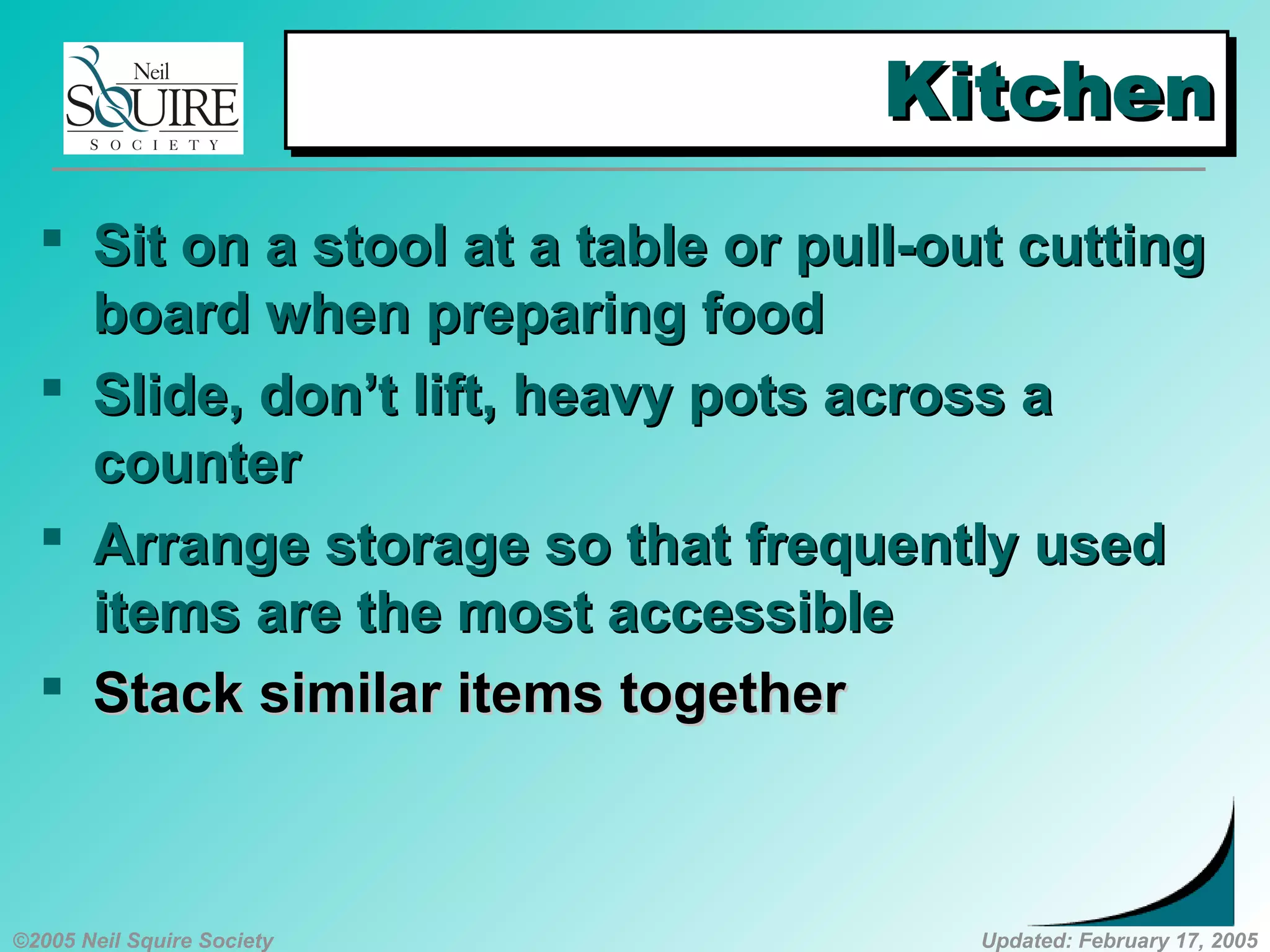 ©2005 Neil Squire Society Updated: February 17, 2005
KitchenKitchenKitchenKitchen
 SSit on a stool at a table or pull-out cuttingit on a stool at a table or pull-out cutting
board when preparing foodboard when preparing food
 SSlide, don’t lift, heavy pots across alide, don’t lift, heavy pots across a
countercounter
 AArrange storage so that frequently usedrrange storage so that frequently used
items are the most accessibleitems are the most accessible
 SStack similar items togethertack similar items together
 