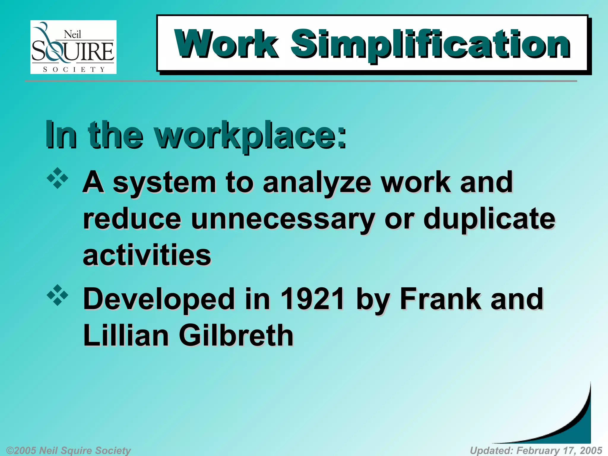 ©2005 Neil Squire Society Updated: February 17, 2005
Work SimplificationWork SimplificationWork SimplificationWork Simplification
In the workplace:In the workplace:
 A system to analyze work andA system to analyze work and
reduce unnecessary or duplicatereduce unnecessary or duplicate
activitiesactivities
 Developed in 1921 by Frank andDeveloped in 1921 by Frank and
Lillian GilbrethLillian Gilbreth
 