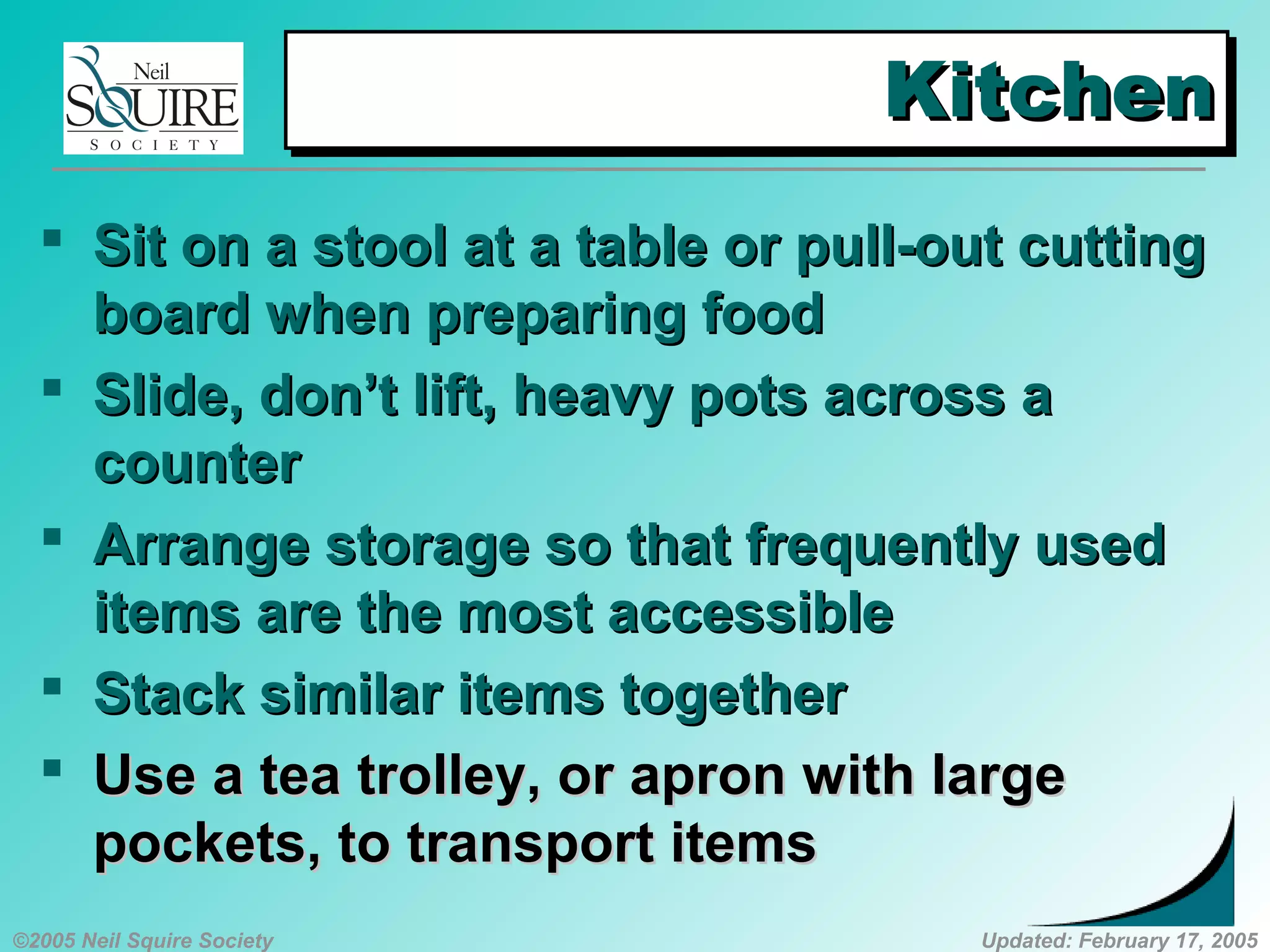 ©2005 Neil Squire Society Updated: February 17, 2005
KitchenKitchenKitchenKitchen
 SSit on a stool at a table or pull-out cuttingit on a stool at a table or pull-out cutting
board when preparing foodboard when preparing food
 SSlide, don’t lift, heavy pots across alide, don’t lift, heavy pots across a
countercounter
 AArrange storage so that frequently usedrrange storage so that frequently used
items are the most accessibleitems are the most accessible
 Stack similar items togetherStack similar items together
 UUsese aa tea trolley, or apron with largetea trolley, or apron with large
pockets, to transport itemspockets, to transport items
 