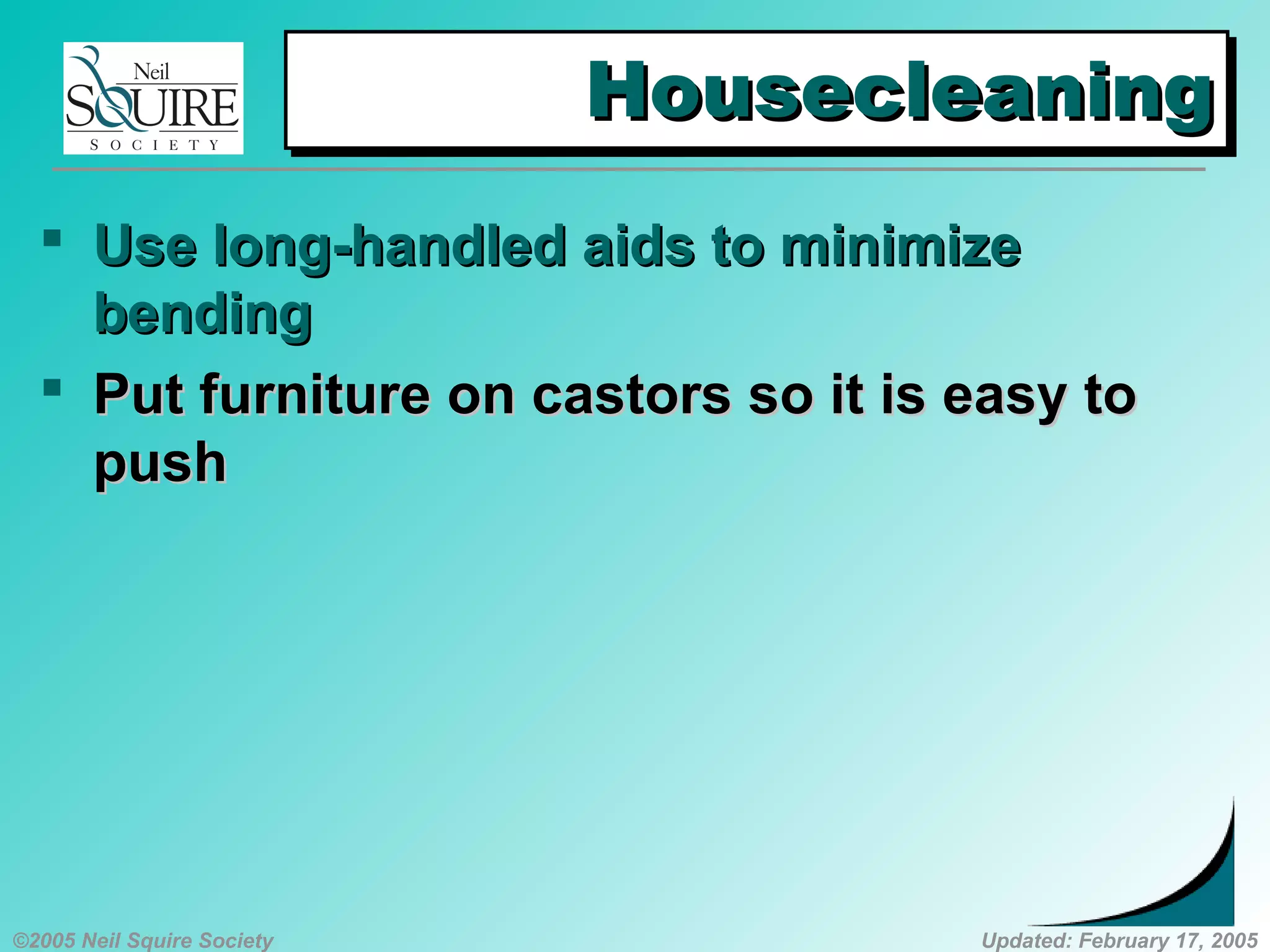 ©2005 Neil Squire Society Updated: February 17, 2005
HousecleaningHousecleaningHousecleaningHousecleaning
 UUse long-handled aids to minimizese long-handled aids to minimize
bendingbending
 PPut furniture on castors so it is easy tout furniture on castors so it is easy to
pushpush
 