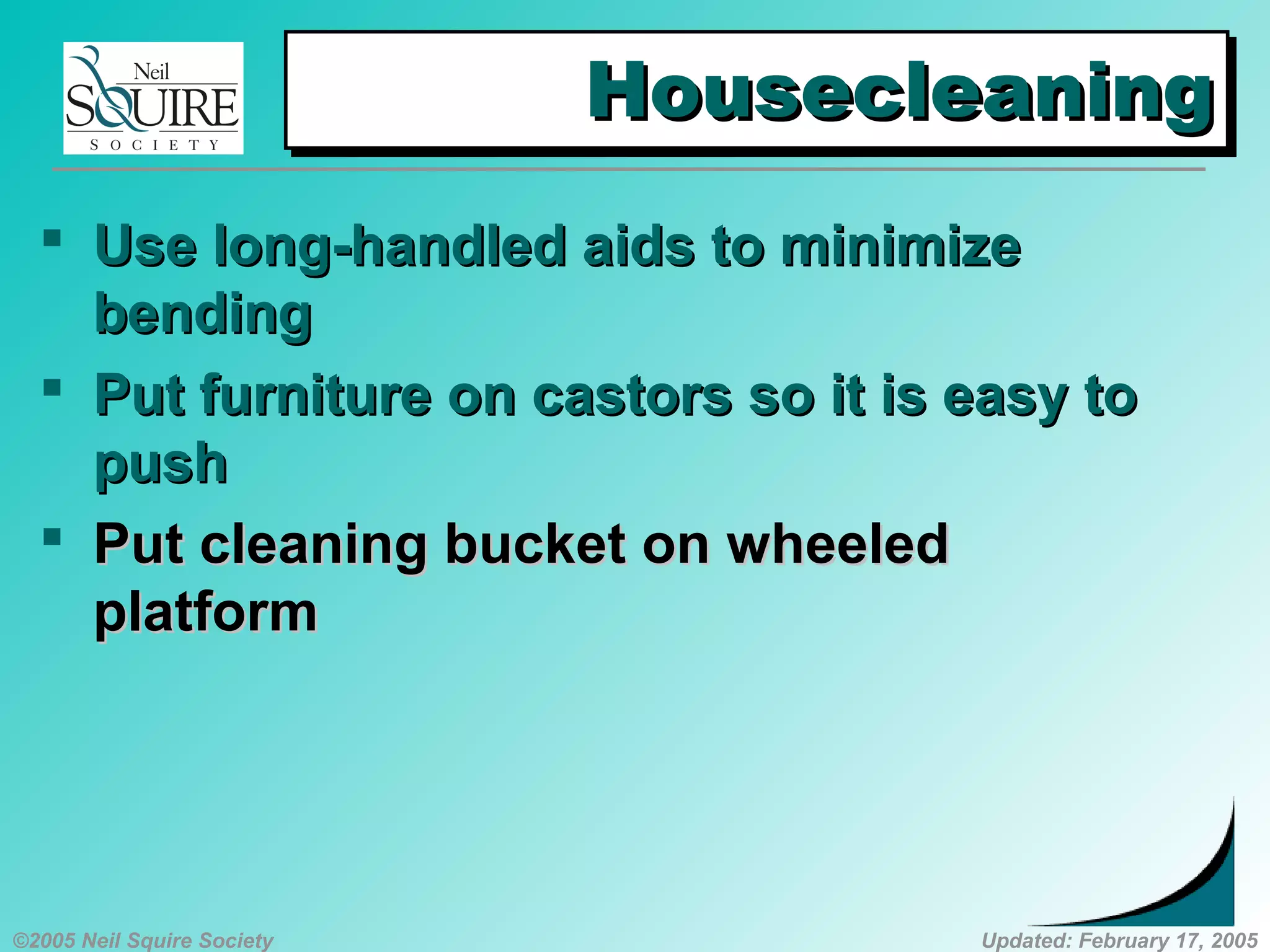 ©2005 Neil Squire Society Updated: February 17, 2005
HousecleaningHousecleaningHousecleaningHousecleaning
 UUse long-handled aids to minimizese long-handled aids to minimize
bendingbending
 PPut furniture on castors so it is easy tout furniture on castors so it is easy to
pushpush
 PPut cleaning bucket on wheeledut cleaning bucket on wheeled
platformplatform
 