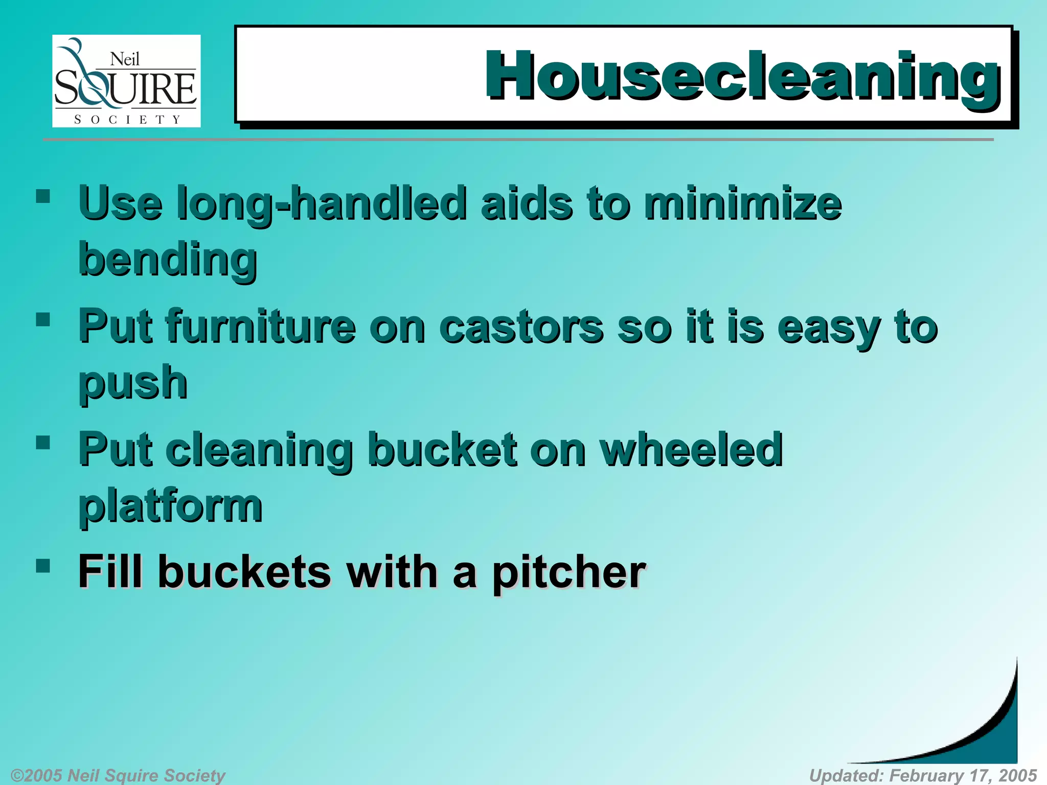 ©2005 Neil Squire Society Updated: February 17, 2005
HousecleaningHousecleaningHousecleaningHousecleaning
 UUse long-handled aids to minimizese long-handled aids to minimize
bendingbending
 PPut furniture on castors so it is easy tout furniture on castors so it is easy to
pushpush
 PPut cleaning bucket on wheeledut cleaning bucket on wheeled
platformplatform
 FFillill bucketsbuckets with a pitcherwith a pitcher
 