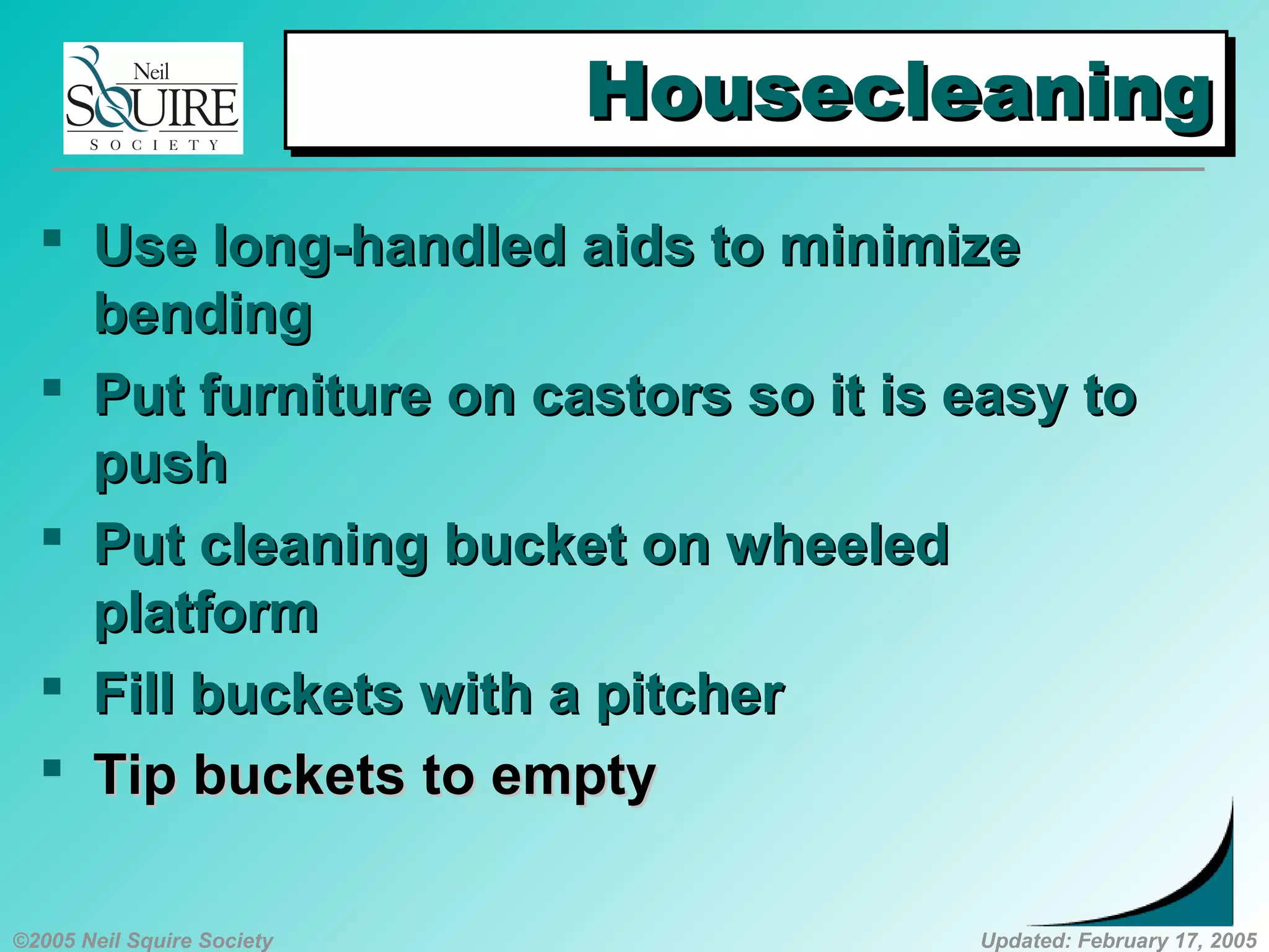 ©2005 Neil Squire Society Updated: February 17, 2005
HousecleaningHousecleaningHousecleaningHousecleaning
 UUse long-handled aids to minimizese long-handled aids to minimize
bendingbending
 PPut furniture on castors so it is easy tout furniture on castors so it is easy to
pushpush
 PPut cleaning bucket on wheeledut cleaning bucket on wheeled
platformplatform
 FFillill bucketsbuckets with a pitcherwith a pitcher
 TTipip bucketsbuckets to emptyto empty
 