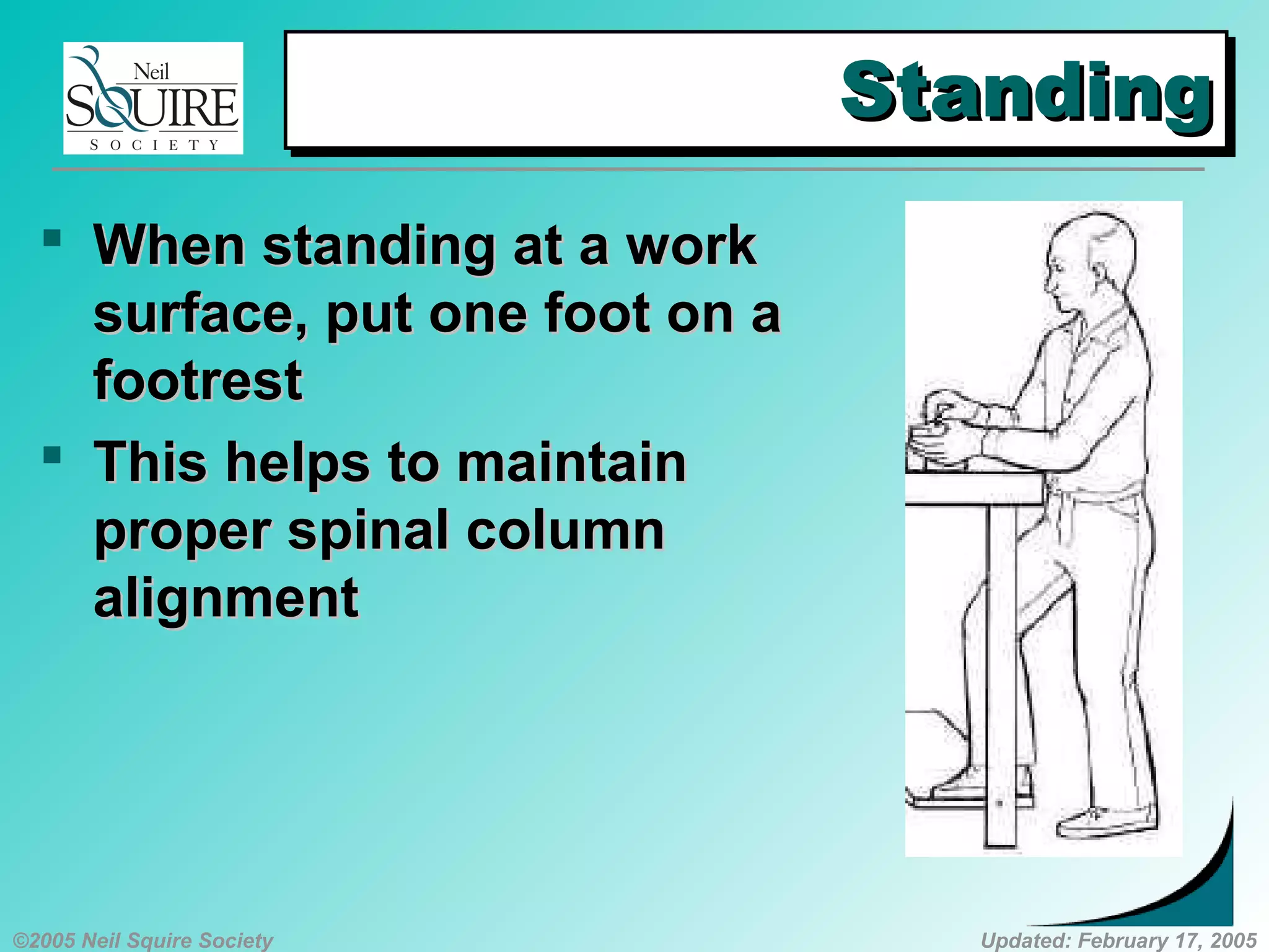 ©2005 Neil Squire Society Updated: February 17, 2005
StandingStandingStandingStanding
 WhenWhen standing at a workstanding at a work
surface, put one foot on asurface, put one foot on a
footrestfootrest
 ThisThis helps to maintainhelps to maintain
proper spinal columnproper spinal column
alignmentalignment
 