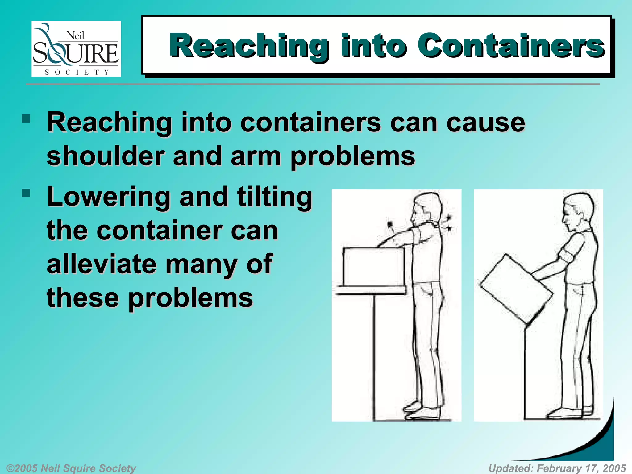©2005 Neil Squire Society Updated: February 17, 2005
Reaching into ContainersReaching into ContainersReaching into ContainersReaching into Containers
 ReachingReaching into containers can causeinto containers can cause
shoulder and arm problemsshoulder and arm problems
 LoweringLowering and tiltingand tilting
the container canthe container can
alleviate many ofalleviate many of
these problemsthese problems
 