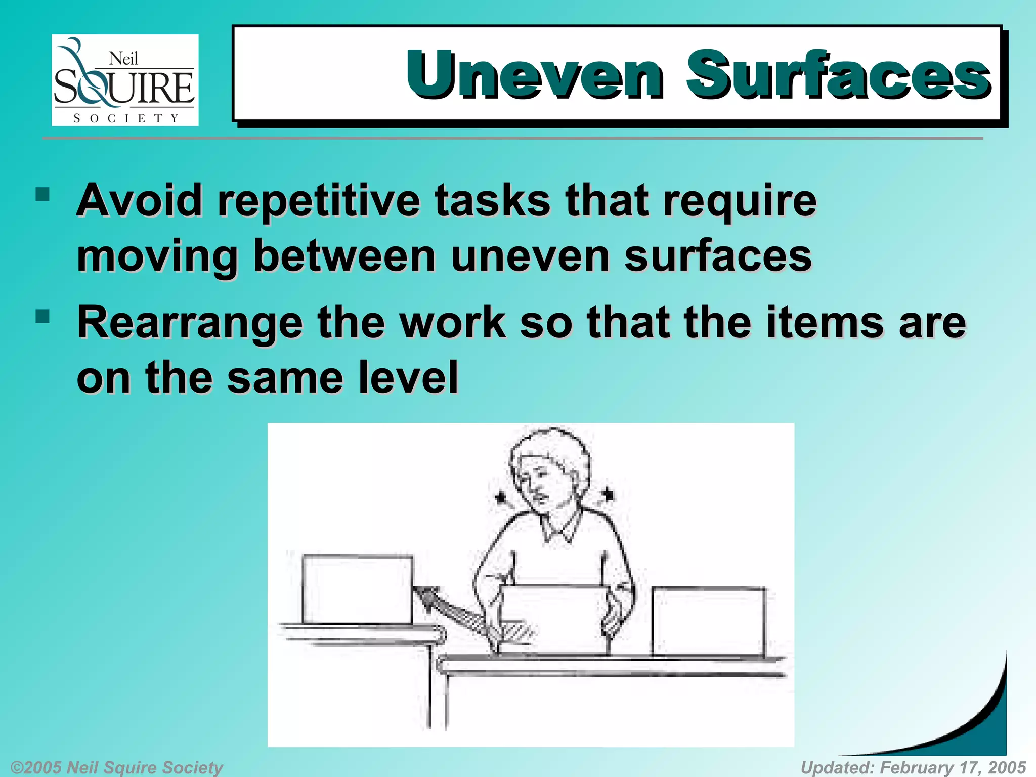 ©2005 Neil Squire Society Updated: February 17, 2005
Uneven SurfacesUneven SurfacesUneven SurfacesUneven Surfaces
 AvoidAvoid repetitive tasks that requirerepetitive tasks that require
moving between uneven surfacesmoving between uneven surfaces
 RearrangeRearrange the work so that the items arethe work so that the items are
on the same levelon the same level
 