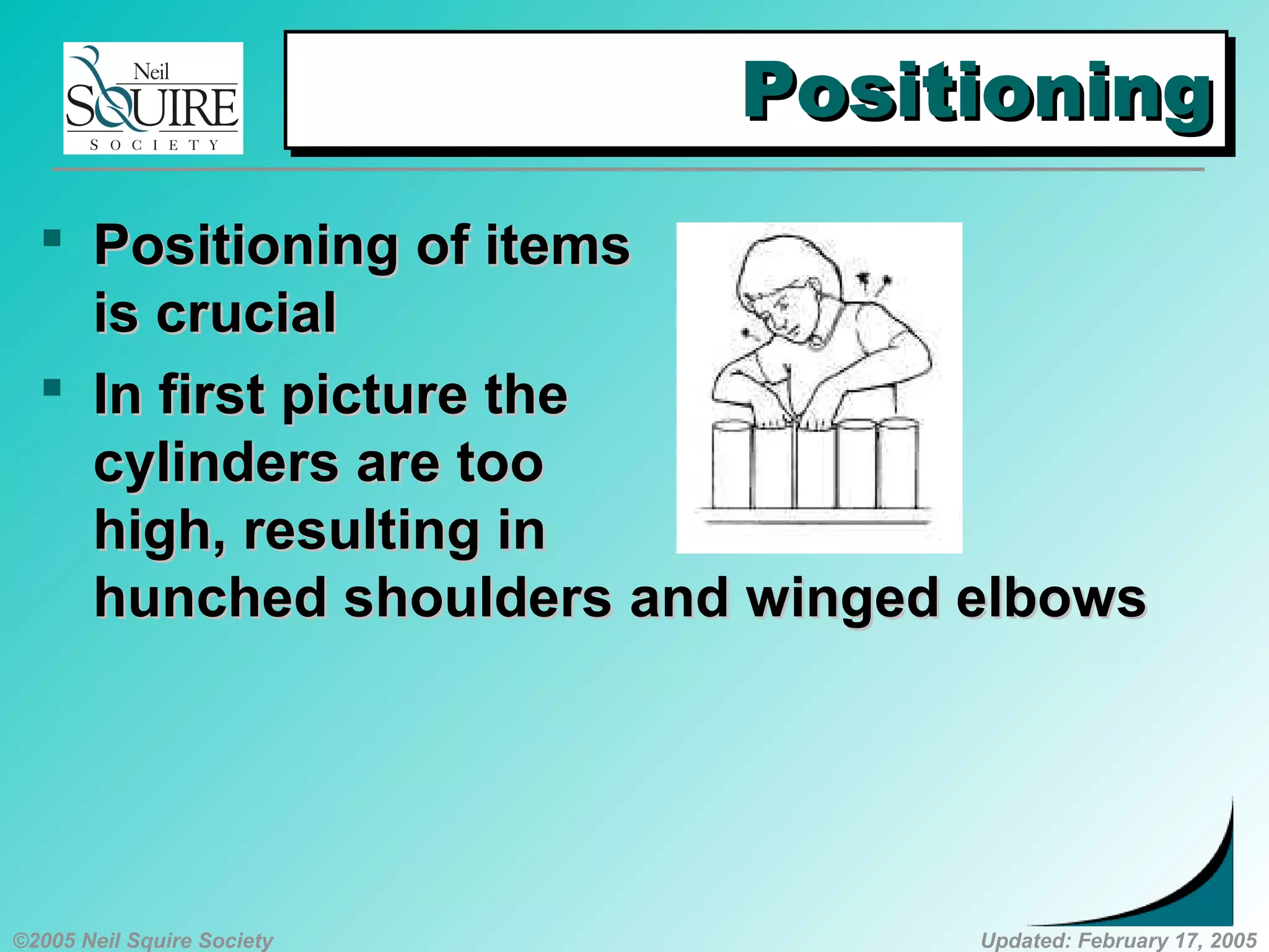 ©2005 Neil Squire Society Updated: February 17, 2005
PositioningPositioningPositioningPositioning
 PositioningPositioning of itemsof items
is crucialis crucial
 InIn first picture thefirst picture the
cylinders are toocylinders are too
high, resulting inhigh, resulting in
hunched shouldershunched shoulders andand winged elbowswinged elbows
 