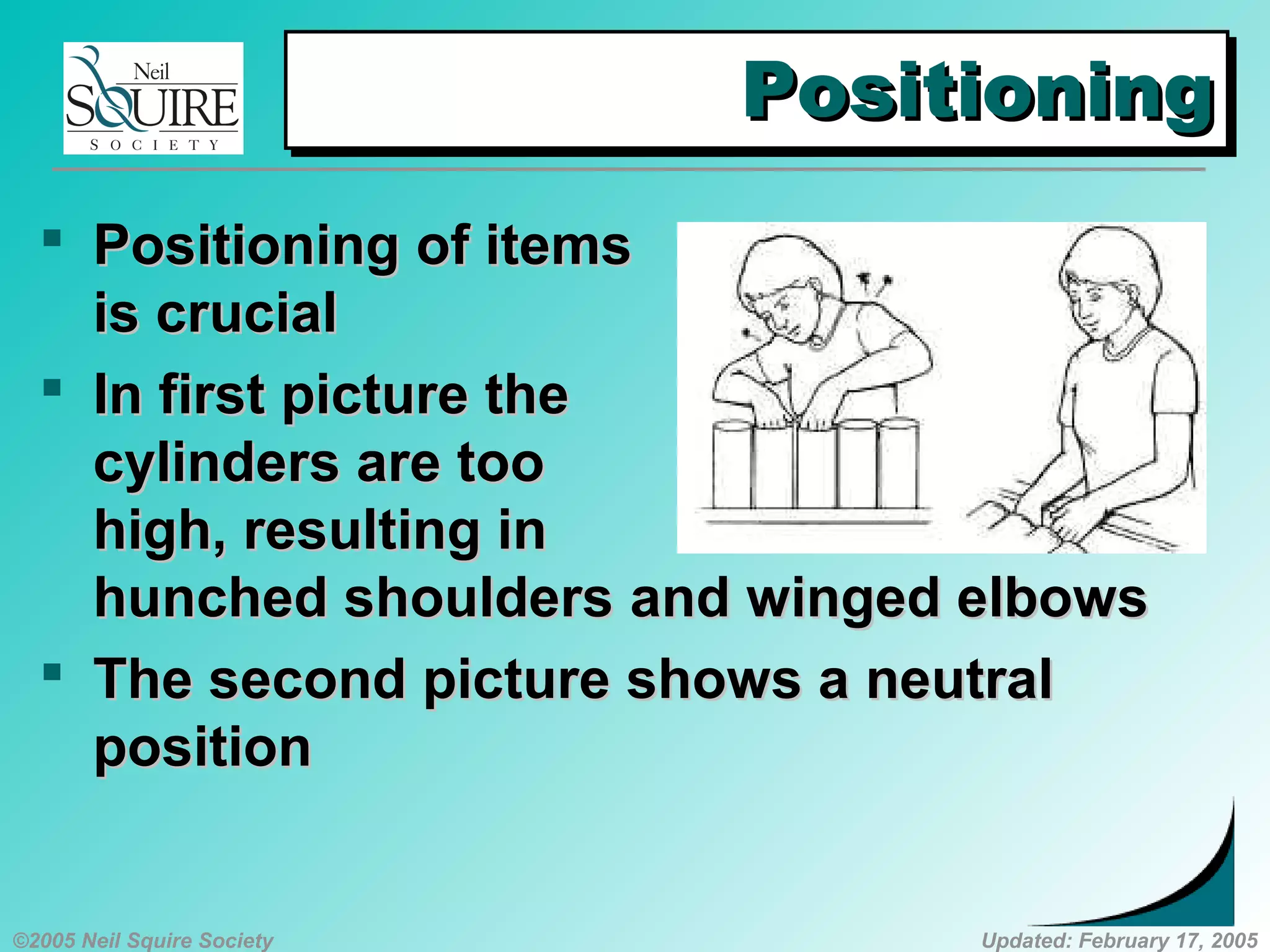 ©2005 Neil Squire Society Updated: February 17, 2005
PositioningPositioningPositioningPositioning
 PositioningPositioning of itemsof items
is crucialis crucial
 InIn first picture thefirst picture the
cylinders are toocylinders are too
high, resulting inhigh, resulting in
hunched shouldershunched shoulders andand winged elbowswinged elbows
 The sThe second picture shows a neutralecond picture shows a neutral
positionposition
 