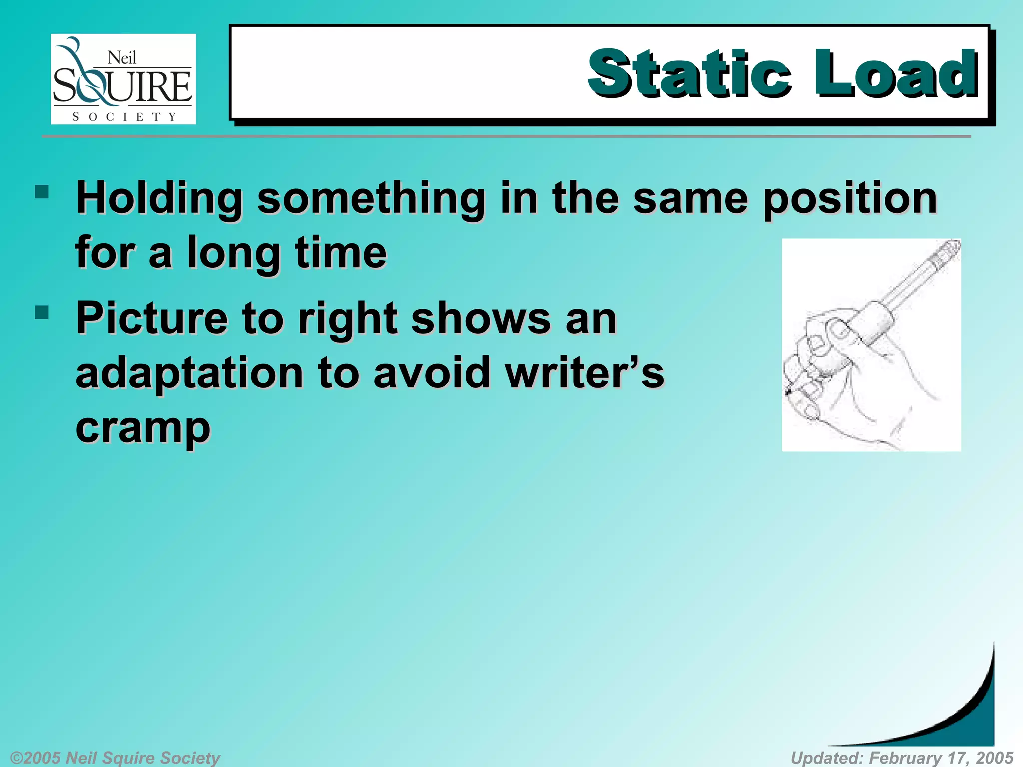 ©2005 Neil Squire Society Updated: February 17, 2005
Static LoadStatic LoadStatic LoadStatic Load
 HoldingHolding something in the same positionsomething in the same position
for a long timefor a long time
 PPicture to right shows anicture to right shows an
adaptation to avoid writer’sadaptation to avoid writer’s
crampcramp
 