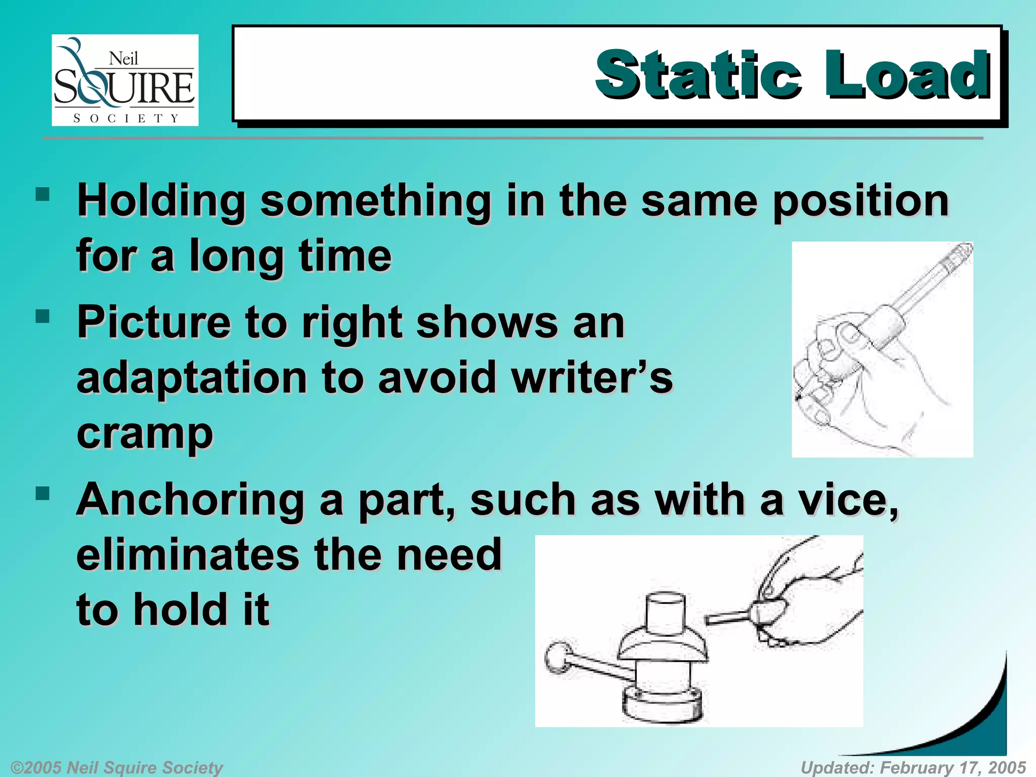 ©2005 Neil Squire Society Updated: February 17, 2005
Static LoadStatic LoadStatic LoadStatic Load
 HoldingHolding something in the same positionsomething in the same position
for a long timefor a long time
 PPicture to right shows anicture to right shows an
adaptation to avoid writer’sadaptation to avoid writer’s
crampcramp
 AAnchoringnchoring aa part, such as with a vice,part, such as with a vice,
eliminates the needeliminates the need
to hold itto hold it
 
