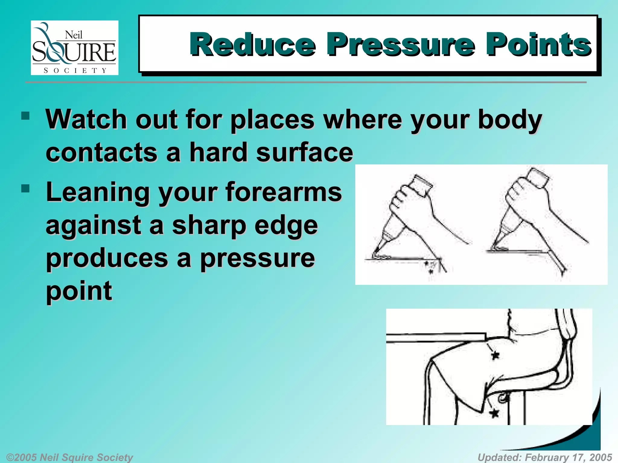 ©2005 Neil Squire Society Updated: February 17, 2005
Reduce Pressure PointsReduce Pressure PointsReduce Pressure PointsReduce Pressure Points
 Watch out for places where your bodyWatch out for places where your body
contacts a hard surfacecontacts a hard surface
 Leaning your forearmsLeaning your forearms
against a sharp edgeagainst a sharp edge
produces a pressureproduces a pressure
pointpoint
 