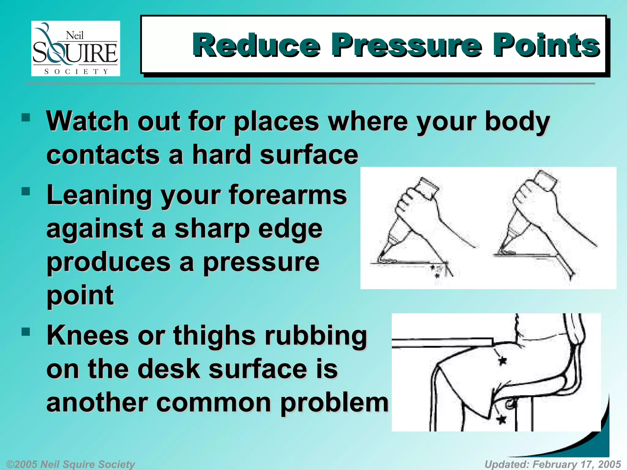 ©2005 Neil Squire Society Updated: February 17, 2005
Reduce Pressure PointsReduce Pressure PointsReduce Pressure PointsReduce Pressure Points
 Watch out for places where your bodyWatch out for places where your body
contacts a hard surfacecontacts a hard surface
 Leaning your forearmsLeaning your forearms
against a sharp edgeagainst a sharp edge
produces a pressureproduces a pressure
pointpoint
 KKnees or thighs rubbingnees or thighs rubbing
on the desk surface ison the desk surface is
another common problemanother common problem
 