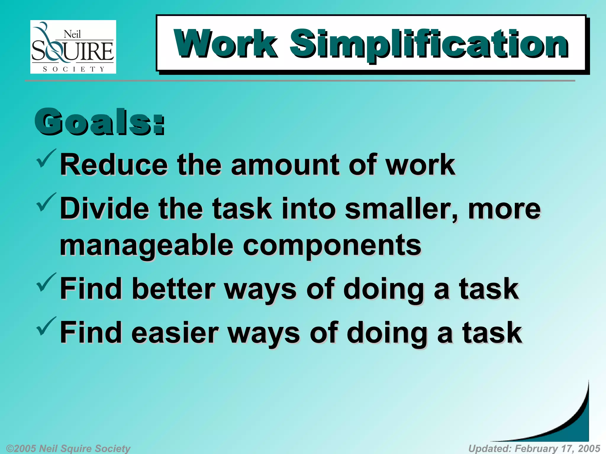 ©2005 Neil Squire Society Updated: February 17, 2005
Work SimplificationWork SimplificationWork SimplificationWork Simplification
Reduce the amount of workReduce the amount of work
Divide the task into smaller, moreDivide the task into smaller, more
manageable componentsmanageable components
Find better ways of doing a taskFind better ways of doing a task
Find easier ways of doing a taskFind easier ways of doing a task
Goals:Goals:
 