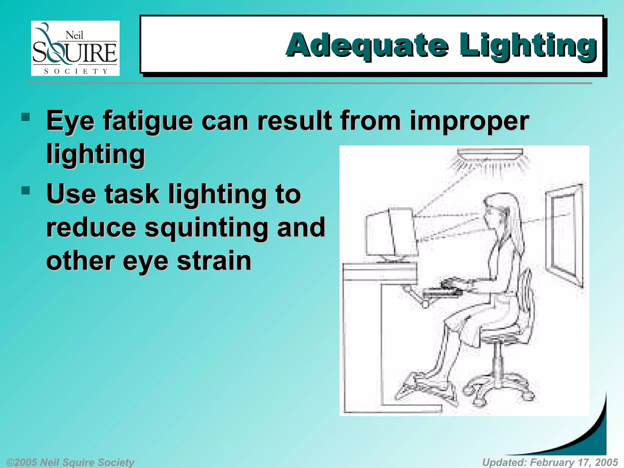 ©2005 Neil Squire Society Updated: February 17, 2005
Adequate LightingAdequate LightingAdequate LightingAdequate Lighting
 Eye fatigue can result from improperEye fatigue can result from improper
lightinglighting
 Use task lighting toUse task lighting to
reduce squinting andreduce squinting and
other eye strainother eye strain
 