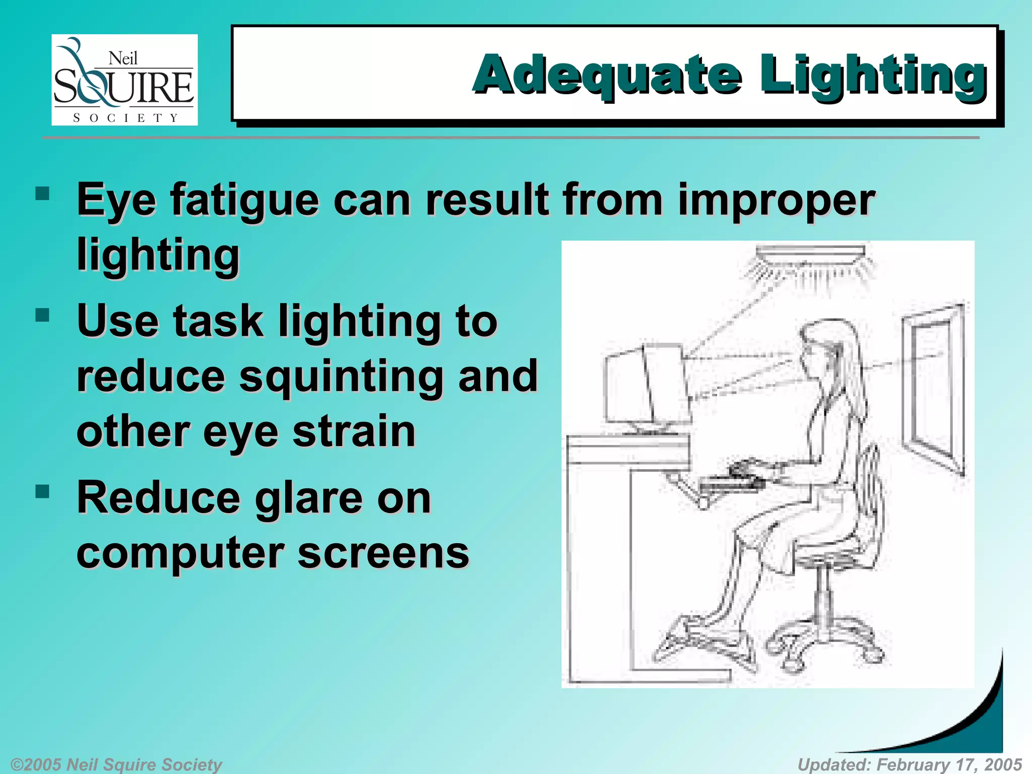 ©2005 Neil Squire Society Updated: February 17, 2005
Adequate LightingAdequate LightingAdequate LightingAdequate Lighting
 Eye fatigue can result from improperEye fatigue can result from improper
lightinglighting
 Use task lighting toUse task lighting to
reduce squinting andreduce squinting and
other eye strainother eye strain
 Reduce glare onReduce glare on
computer screenscomputer screens
 