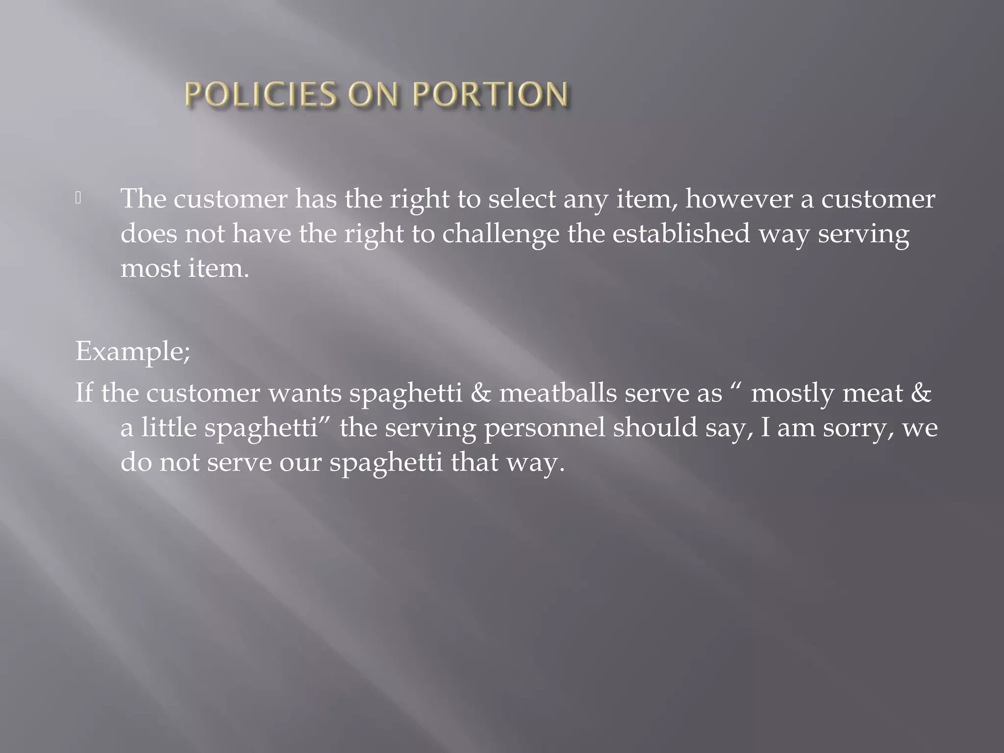  The customer has the right to select any item, however a customer
does not have the right to challenge the established way serving
most item.
Example;
If the customer wants spaghetti & meatballs serve as “ mostly meat &
a little spaghetti” the serving personnel should say, I am sorry, we
do not serve our spaghetti that way.
 